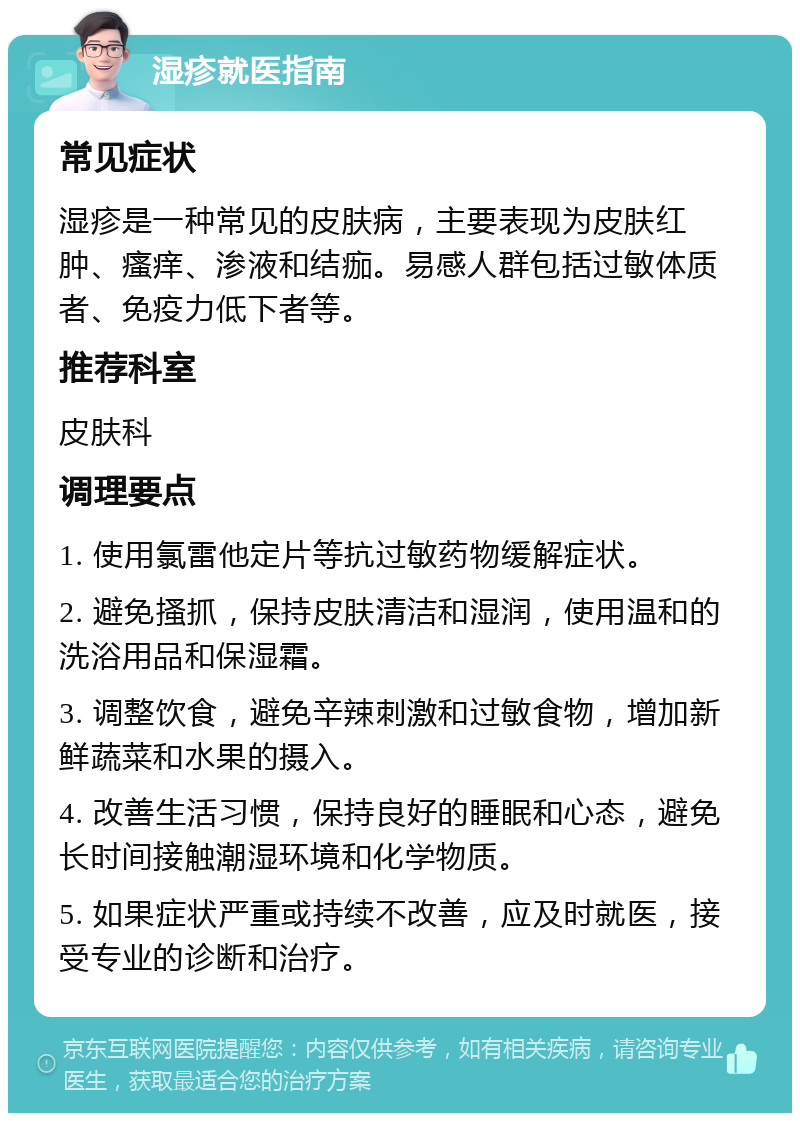 湿疹就医指南 常见症状 湿疹是一种常见的皮肤病，主要表现为皮肤红肿、瘙痒、渗液和结痂。易感人群包括过敏体质者、免疫力低下者等。 推荐科室 皮肤科 调理要点 1. 使用氯雷他定片等抗过敏药物缓解症状。 2. 避免搔抓，保持皮肤清洁和湿润，使用温和的洗浴用品和保湿霜。 3. 调整饮食，避免辛辣刺激和过敏食物，增加新鲜蔬菜和水果的摄入。 4. 改善生活习惯，保持良好的睡眠和心态，避免长时间接触潮湿环境和化学物质。 5. 如果症状严重或持续不改善，应及时就医，接受专业的诊断和治疗。