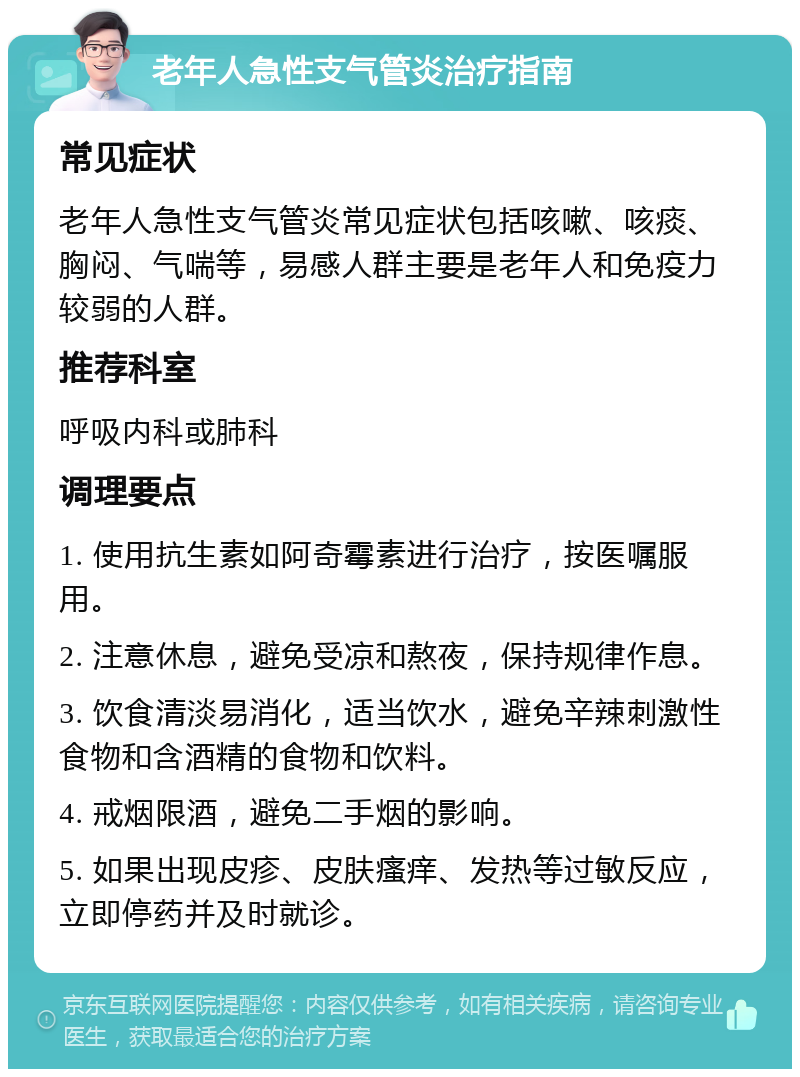 老年人急性支气管炎治疗指南 常见症状 老年人急性支气管炎常见症状包括咳嗽、咳痰、胸闷、气喘等，易感人群主要是老年人和免疫力较弱的人群。 推荐科室 呼吸内科或肺科 调理要点 1. 使用抗生素如阿奇霉素进行治疗，按医嘱服用。 2. 注意休息，避免受凉和熬夜，保持规律作息。 3. 饮食清淡易消化，适当饮水，避免辛辣刺激性食物和含酒精的食物和饮料。 4. 戒烟限酒，避免二手烟的影响。 5. 如果出现皮疹、皮肤瘙痒、发热等过敏反应，立即停药并及时就诊。