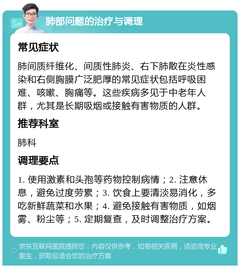 肺部问题的治疗与调理 常见症状 肺间质纤维化、间质性肺炎、右下肺散在炎性感染和右侧胸膜广泛肥厚的常见症状包括呼吸困难、咳嗽、胸痛等。这些疾病多见于中老年人群，尤其是长期吸烟或接触有害物质的人群。 推荐科室 肺科 调理要点 1. 使用激素和头孢等药物控制病情；2. 注意休息，避免过度劳累；3. 饮食上要清淡易消化，多吃新鲜蔬菜和水果；4. 避免接触有害物质，如烟雾、粉尘等；5. 定期复查，及时调整治疗方案。