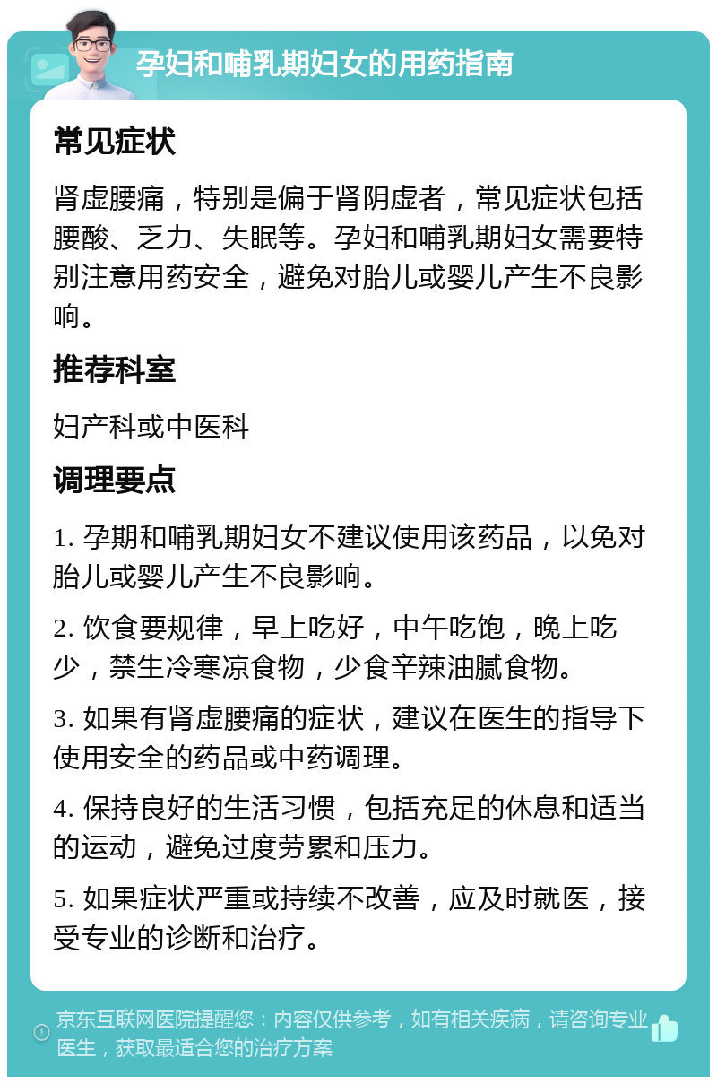 孕妇和哺乳期妇女的用药指南 常见症状 肾虚腰痛，特别是偏于肾阴虚者，常见症状包括腰酸、乏力、失眠等。孕妇和哺乳期妇女需要特别注意用药安全，避免对胎儿或婴儿产生不良影响。 推荐科室 妇产科或中医科 调理要点 1. 孕期和哺乳期妇女不建议使用该药品，以免对胎儿或婴儿产生不良影响。 2. 饮食要规律，早上吃好，中午吃饱，晚上吃少，禁生冷寒凉食物，少食辛辣油腻食物。 3. 如果有肾虚腰痛的症状，建议在医生的指导下使用安全的药品或中药调理。 4. 保持良好的生活习惯，包括充足的休息和适当的运动，避免过度劳累和压力。 5. 如果症状严重或持续不改善，应及时就医，接受专业的诊断和治疗。