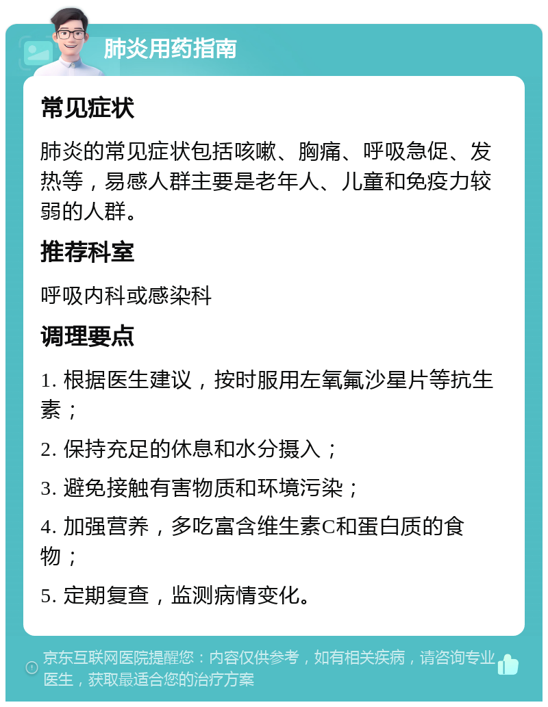 肺炎用药指南 常见症状 肺炎的常见症状包括咳嗽、胸痛、呼吸急促、发热等，易感人群主要是老年人、儿童和免疫力较弱的人群。 推荐科室 呼吸内科或感染科 调理要点 1. 根据医生建议，按时服用左氧氟沙星片等抗生素； 2. 保持充足的休息和水分摄入； 3. 避免接触有害物质和环境污染； 4. 加强营养，多吃富含维生素C和蛋白质的食物； 5. 定期复查，监测病情变化。