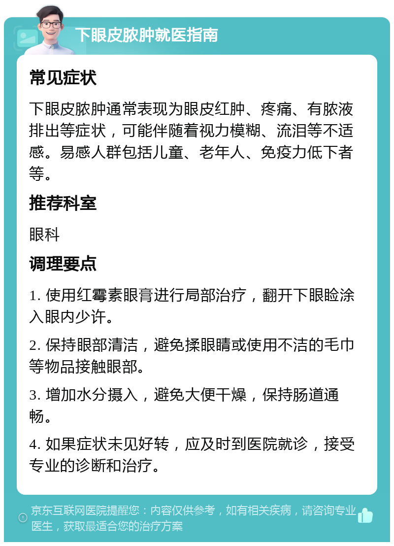 下眼皮脓肿就医指南 常见症状 下眼皮脓肿通常表现为眼皮红肿、疼痛、有脓液排出等症状，可能伴随着视力模糊、流泪等不适感。易感人群包括儿童、老年人、免疫力低下者等。 推荐科室 眼科 调理要点 1. 使用红霉素眼膏进行局部治疗，翻开下眼睑涂入眼内少许。 2. 保持眼部清洁，避免揉眼睛或使用不洁的毛巾等物品接触眼部。 3. 增加水分摄入，避免大便干燥，保持肠道通畅。 4. 如果症状未见好转，应及时到医院就诊，接受专业的诊断和治疗。