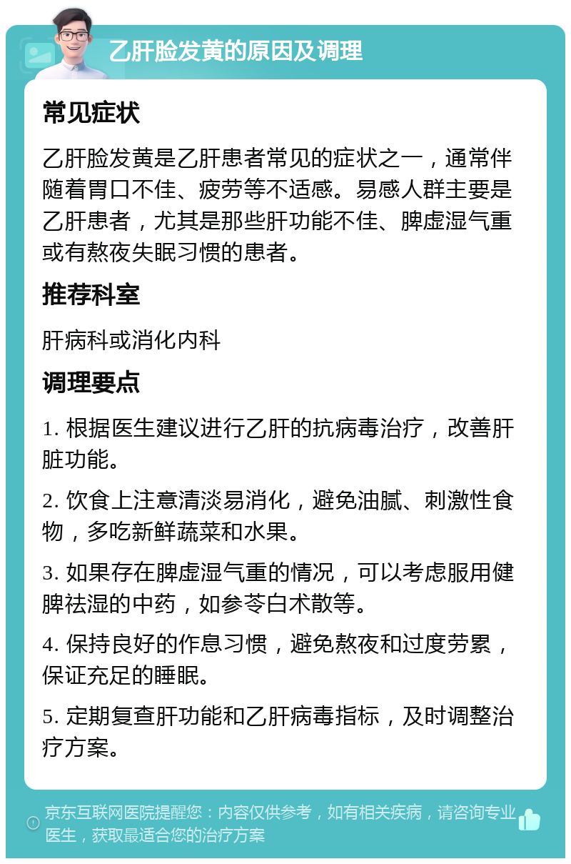 乙肝脸发黄的原因及调理 常见症状 乙肝脸发黄是乙肝患者常见的症状之一，通常伴随着胃口不佳、疲劳等不适感。易感人群主要是乙肝患者，尤其是那些肝功能不佳、脾虚湿气重或有熬夜失眠习惯的患者。 推荐科室 肝病科或消化内科 调理要点 1. 根据医生建议进行乙肝的抗病毒治疗，改善肝脏功能。 2. 饮食上注意清淡易消化，避免油腻、刺激性食物，多吃新鲜蔬菜和水果。 3. 如果存在脾虚湿气重的情况，可以考虑服用健脾祛湿的中药，如参苓白术散等。 4. 保持良好的作息习惯，避免熬夜和过度劳累，保证充足的睡眠。 5. 定期复查肝功能和乙肝病毒指标，及时调整治疗方案。