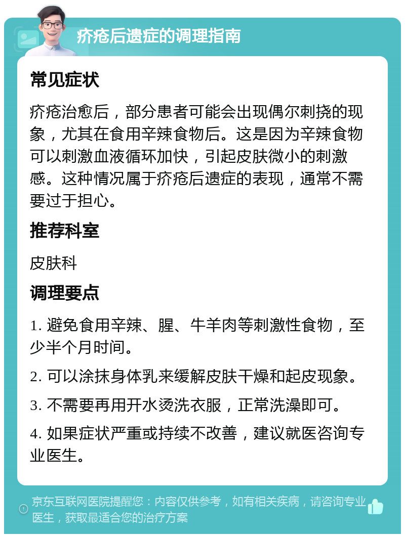 疥疮后遗症的调理指南 常见症状 疥疮治愈后，部分患者可能会出现偶尔刺挠的现象，尤其在食用辛辣食物后。这是因为辛辣食物可以刺激血液循环加快，引起皮肤微小的刺激感。这种情况属于疥疮后遗症的表现，通常不需要过于担心。 推荐科室 皮肤科 调理要点 1. 避免食用辛辣、腥、牛羊肉等刺激性食物，至少半个月时间。 2. 可以涂抹身体乳来缓解皮肤干燥和起皮现象。 3. 不需要再用开水烫洗衣服，正常洗澡即可。 4. 如果症状严重或持续不改善，建议就医咨询专业医生。