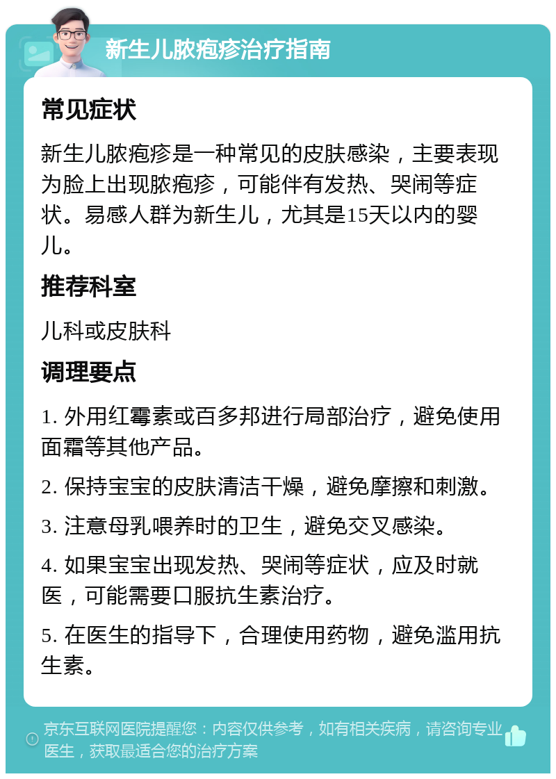 新生儿脓疱疹治疗指南 常见症状 新生儿脓疱疹是一种常见的皮肤感染，主要表现为脸上出现脓疱疹，可能伴有发热、哭闹等症状。易感人群为新生儿，尤其是15天以内的婴儿。 推荐科室 儿科或皮肤科 调理要点 1. 外用红霉素或百多邦进行局部治疗，避免使用面霜等其他产品。 2. 保持宝宝的皮肤清洁干燥，避免摩擦和刺激。 3. 注意母乳喂养时的卫生，避免交叉感染。 4. 如果宝宝出现发热、哭闹等症状，应及时就医，可能需要口服抗生素治疗。 5. 在医生的指导下，合理使用药物，避免滥用抗生素。