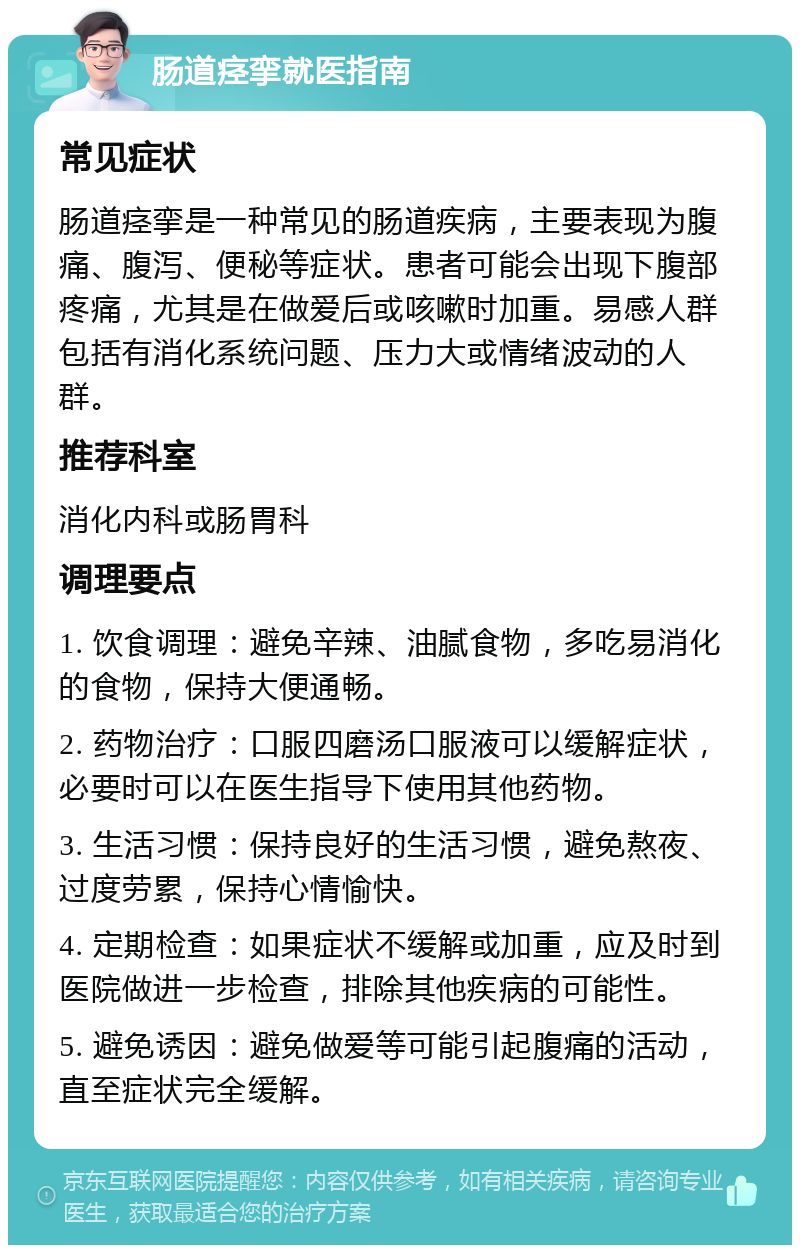 肠道痉挛就医指南 常见症状 肠道痉挛是一种常见的肠道疾病，主要表现为腹痛、腹泻、便秘等症状。患者可能会出现下腹部疼痛，尤其是在做爱后或咳嗽时加重。易感人群包括有消化系统问题、压力大或情绪波动的人群。 推荐科室 消化内科或肠胃科 调理要点 1. 饮食调理：避免辛辣、油腻食物，多吃易消化的食物，保持大便通畅。 2. 药物治疗：口服四磨汤口服液可以缓解症状，必要时可以在医生指导下使用其他药物。 3. 生活习惯：保持良好的生活习惯，避免熬夜、过度劳累，保持心情愉快。 4. 定期检查：如果症状不缓解或加重，应及时到医院做进一步检查，排除其他疾病的可能性。 5. 避免诱因：避免做爱等可能引起腹痛的活动，直至症状完全缓解。