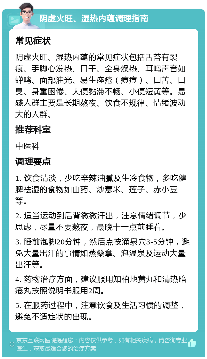 阴虚火旺、湿热内蕴调理指南 常见症状 阴虚火旺、湿热内蕴的常见症状包括舌苔有裂痕、手脚心发热、口干、全身燥热、耳鸣声音如蝉鸣、面部油光、易生痤疮（痘痘）、口苦、口臭、身重困倦、大便黏滞不畅、小便短黄等。易感人群主要是长期熬夜、饮食不规律、情绪波动大的人群。 推荐科室 中医科 调理要点 1. 饮食清淡，少吃辛辣油腻及生冷食物，多吃健脾祛湿的食物如山药、炒薏米、莲子、赤小豆等。 2. 适当运动到后背微微汗出，注意情绪调节，少思虑，尽量不要熬夜，最晚十一点前睡着。 3. 睡前泡脚20分钟，然后点按涌泉穴3-5分钟，避免大量出汗的事情如蒸桑拿、泡温泉及运动大量出汗等。 4. 药物治疗方面，建议服用知柏地黄丸和清热暗疮丸按照说明书服用2周。 5. 在服药过程中，注意饮食及生活习惯的调整，避免不适症状的出现。