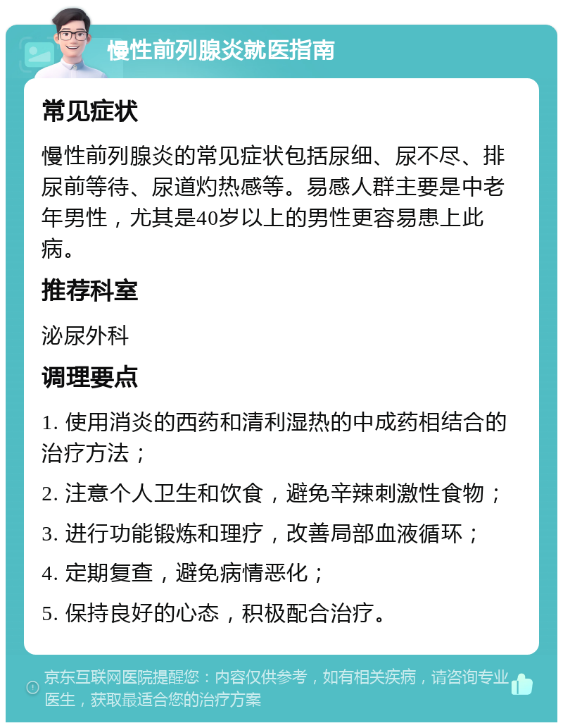 慢性前列腺炎就医指南 常见症状 慢性前列腺炎的常见症状包括尿细、尿不尽、排尿前等待、尿道灼热感等。易感人群主要是中老年男性，尤其是40岁以上的男性更容易患上此病。 推荐科室 泌尿外科 调理要点 1. 使用消炎的西药和清利湿热的中成药相结合的治疗方法； 2. 注意个人卫生和饮食，避免辛辣刺激性食物； 3. 进行功能锻炼和理疗，改善局部血液循环； 4. 定期复查，避免病情恶化； 5. 保持良好的心态，积极配合治疗。