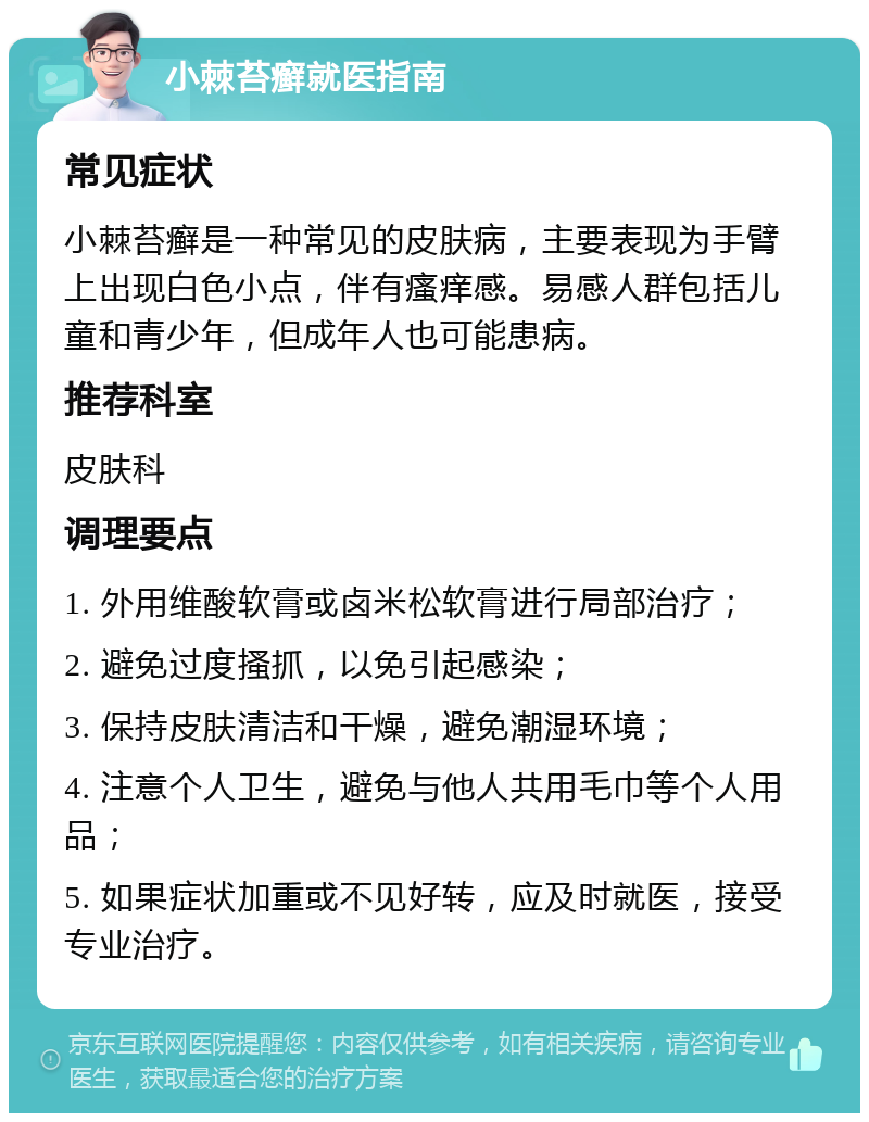 小棘苔癣就医指南 常见症状 小棘苔癣是一种常见的皮肤病，主要表现为手臂上出现白色小点，伴有瘙痒感。易感人群包括儿童和青少年，但成年人也可能患病。 推荐科室 皮肤科 调理要点 1. 外用维酸软膏或卤米松软膏进行局部治疗； 2. 避免过度搔抓，以免引起感染； 3. 保持皮肤清洁和干燥，避免潮湿环境； 4. 注意个人卫生，避免与他人共用毛巾等个人用品； 5. 如果症状加重或不见好转，应及时就医，接受专业治疗。