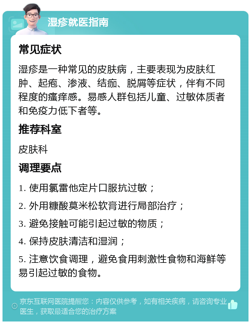 湿疹就医指南 常见症状 湿疹是一种常见的皮肤病，主要表现为皮肤红肿、起疱、渗液、结痂、脱屑等症状，伴有不同程度的瘙痒感。易感人群包括儿童、过敏体质者和免疫力低下者等。 推荐科室 皮肤科 调理要点 1. 使用氯雷他定片口服抗过敏； 2. 外用糠酸莫米松软膏进行局部治疗； 3. 避免接触可能引起过敏的物质； 4. 保持皮肤清洁和湿润； 5. 注意饮食调理，避免食用刺激性食物和海鲜等易引起过敏的食物。