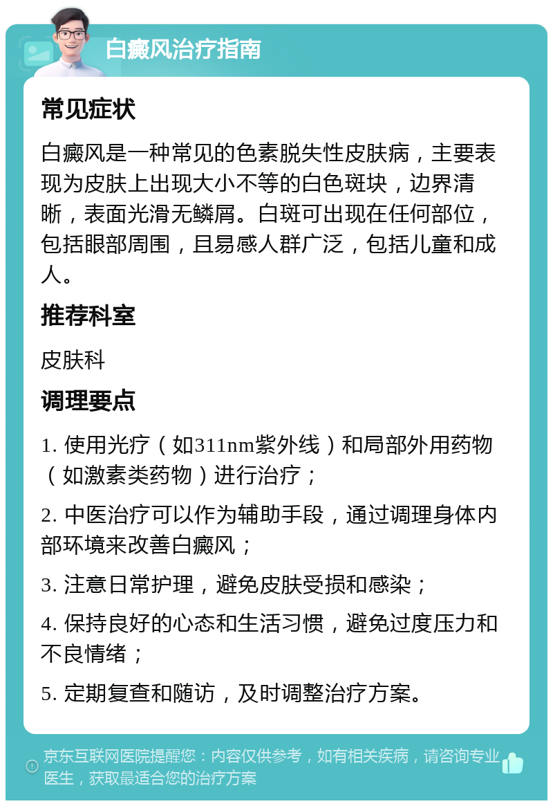 白癜风治疗指南 常见症状 白癜风是一种常见的色素脱失性皮肤病，主要表现为皮肤上出现大小不等的白色斑块，边界清晰，表面光滑无鳞屑。白斑可出现在任何部位，包括眼部周围，且易感人群广泛，包括儿童和成人。 推荐科室 皮肤科 调理要点 1. 使用光疗（如311nm紫外线）和局部外用药物（如激素类药物）进行治疗； 2. 中医治疗可以作为辅助手段，通过调理身体内部环境来改善白癜风； 3. 注意日常护理，避免皮肤受损和感染； 4. 保持良好的心态和生活习惯，避免过度压力和不良情绪； 5. 定期复查和随访，及时调整治疗方案。