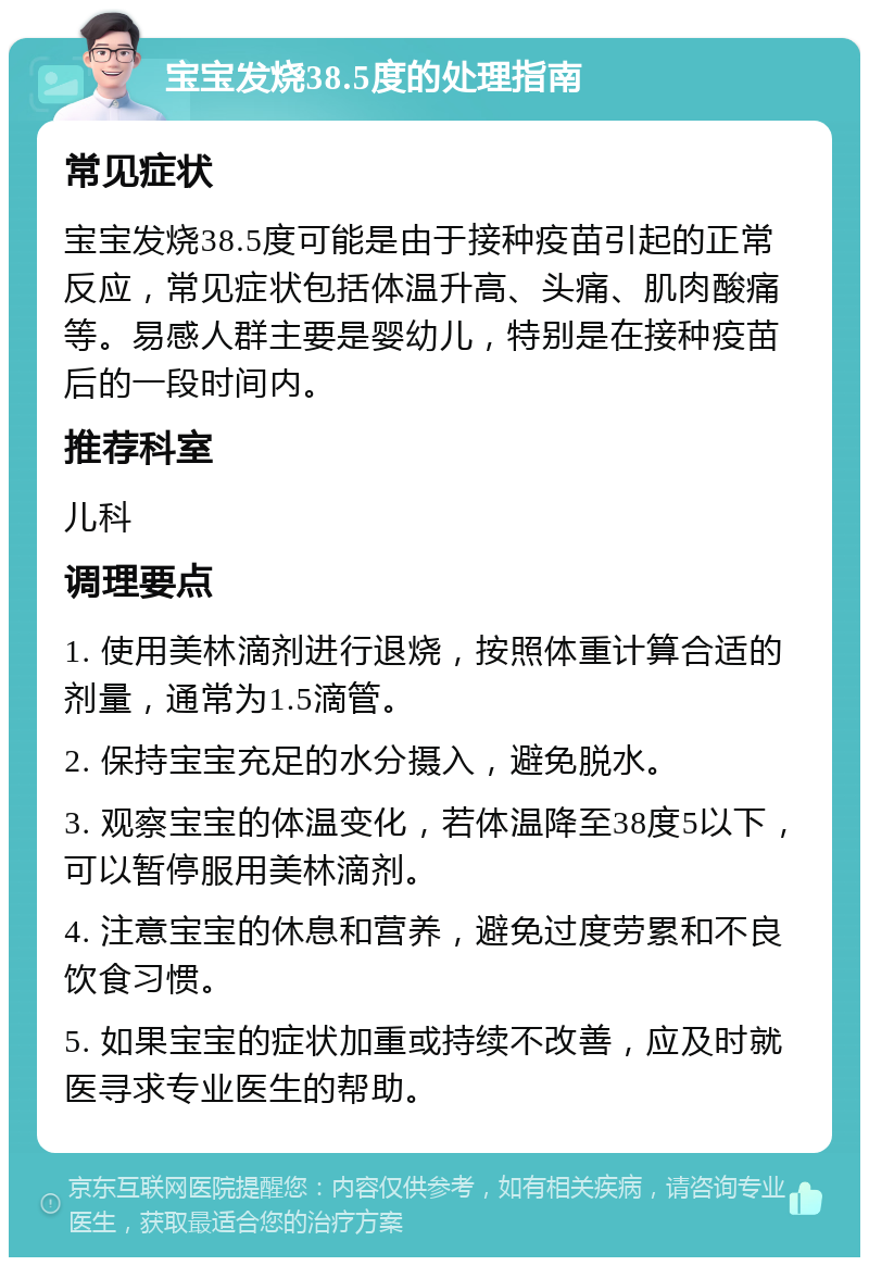 宝宝发烧38.5度的处理指南 常见症状 宝宝发烧38.5度可能是由于接种疫苗引起的正常反应，常见症状包括体温升高、头痛、肌肉酸痛等。易感人群主要是婴幼儿，特别是在接种疫苗后的一段时间内。 推荐科室 儿科 调理要点 1. 使用美林滴剂进行退烧，按照体重计算合适的剂量，通常为1.5滴管。 2. 保持宝宝充足的水分摄入，避免脱水。 3. 观察宝宝的体温变化，若体温降至38度5以下，可以暂停服用美林滴剂。 4. 注意宝宝的休息和营养，避免过度劳累和不良饮食习惯。 5. 如果宝宝的症状加重或持续不改善，应及时就医寻求专业医生的帮助。