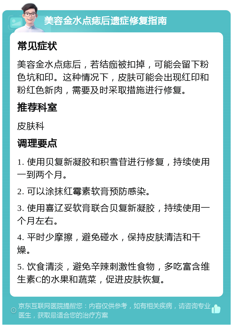 美容金水点痣后遗症修复指南 常见症状 美容金水点痣后，若结痂被扣掉，可能会留下粉色坑和印。这种情况下，皮肤可能会出现红印和粉红色新肉，需要及时采取措施进行修复。 推荐科室 皮肤科 调理要点 1. 使用贝复新凝胶和积雪苷进行修复，持续使用一到两个月。 2. 可以涂抹红霉素软膏预防感染。 3. 使用喜辽妥软膏联合贝复新凝胶，持续使用一个月左右。 4. 平时少摩擦，避免碰水，保持皮肤清洁和干燥。 5. 饮食清淡，避免辛辣刺激性食物，多吃富含维生素C的水果和蔬菜，促进皮肤恢复。