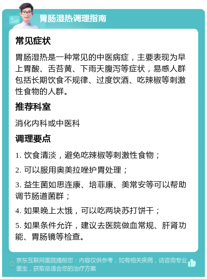 胃肠湿热调理指南 常见症状 胃肠湿热是一种常见的中医病症，主要表现为早上胃酸、舌苔黄、下雨天腹泻等症状，易感人群包括长期饮食不规律、过度饮酒、吃辣椒等刺激性食物的人群。 推荐科室 消化内科或中医科 调理要点 1. 饮食清淡，避免吃辣椒等刺激性食物； 2. 可以服用奥美拉唑护胃处理； 3. 益生菌如思连康、培菲康、美常安等可以帮助调节肠道菌群； 4. 如果晚上太饿，可以吃两块苏打饼干； 5. 如果条件允许，建议去医院做血常规、肝肾功能、胃肠镜等检查。