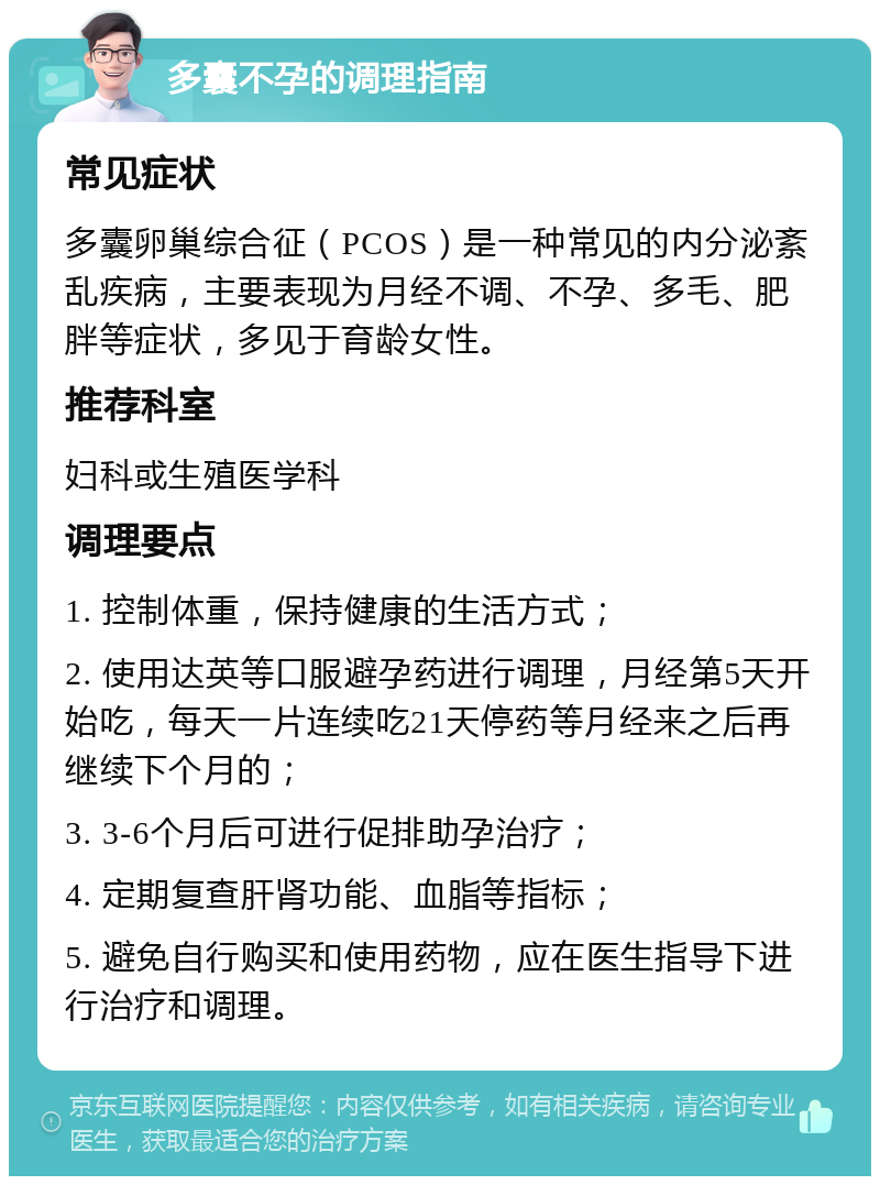 多囊不孕的调理指南 常见症状 多囊卵巢综合征（PCOS）是一种常见的内分泌紊乱疾病，主要表现为月经不调、不孕、多毛、肥胖等症状，多见于育龄女性。 推荐科室 妇科或生殖医学科 调理要点 1. 控制体重，保持健康的生活方式； 2. 使用达英等口服避孕药进行调理，月经第5天开始吃，每天一片连续吃21天停药等月经来之后再继续下个月的； 3. 3-6个月后可进行促排助孕治疗； 4. 定期复查肝肾功能、血脂等指标； 5. 避免自行购买和使用药物，应在医生指导下进行治疗和调理。