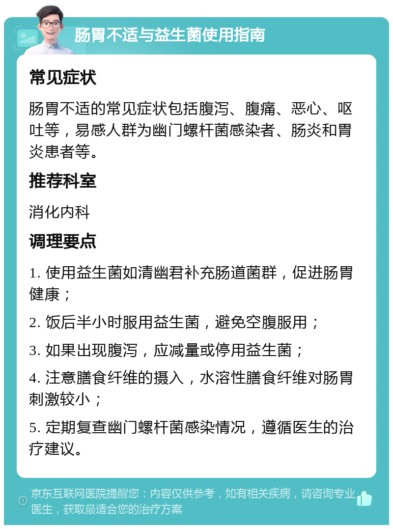 肠胃不适与益生菌使用指南 常见症状 肠胃不适的常见症状包括腹泻、腹痛、恶心、呕吐等，易感人群为幽门螺杆菌感染者、肠炎和胃炎患者等。 推荐科室 消化内科 调理要点 1. 使用益生菌如清幽君补充肠道菌群，促进肠胃健康； 2. 饭后半小时服用益生菌，避免空腹服用； 3. 如果出现腹泻，应减量或停用益生菌； 4. 注意膳食纤维的摄入，水溶性膳食纤维对肠胃刺激较小； 5. 定期复查幽门螺杆菌感染情况，遵循医生的治疗建议。