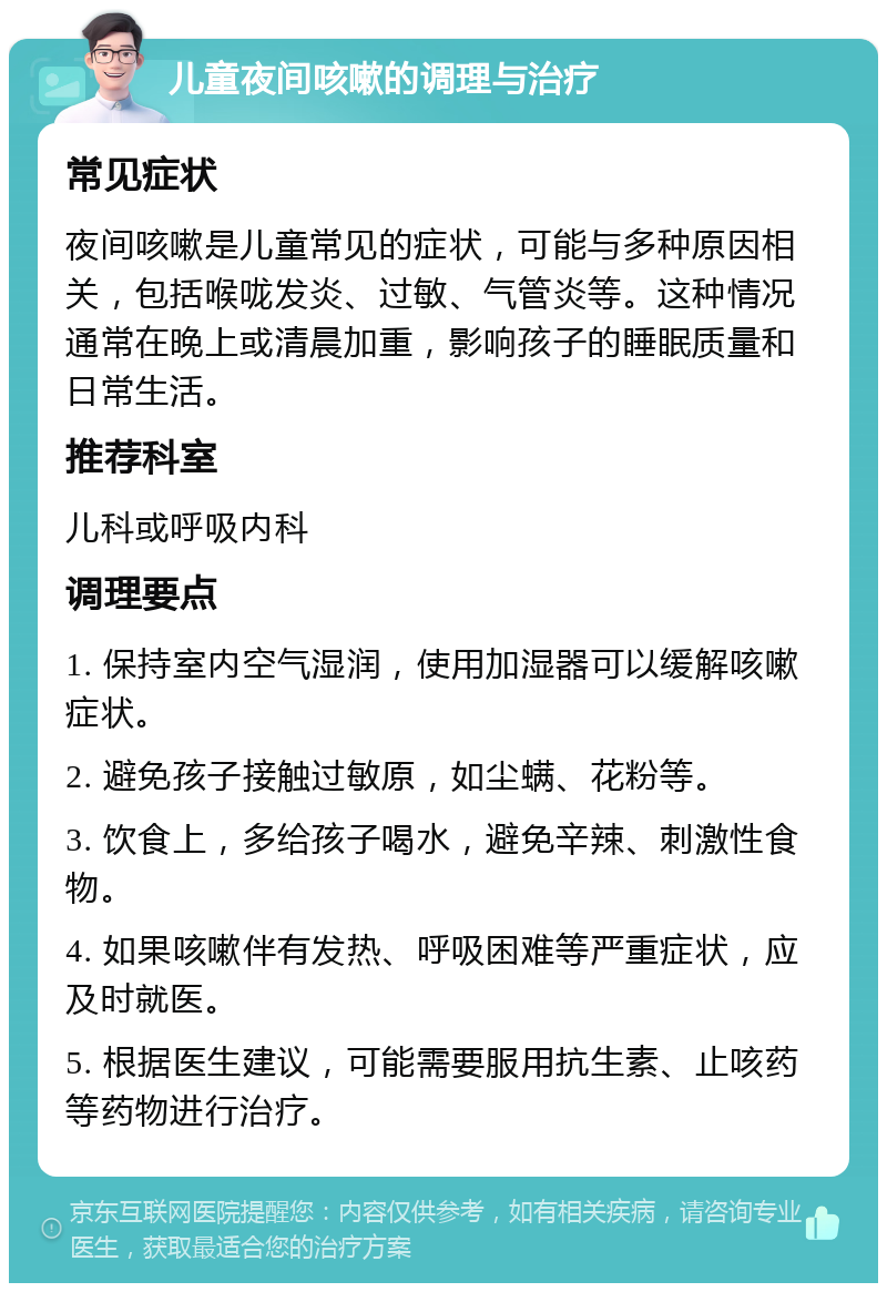 儿童夜间咳嗽的调理与治疗 常见症状 夜间咳嗽是儿童常见的症状，可能与多种原因相关，包括喉咙发炎、过敏、气管炎等。这种情况通常在晚上或清晨加重，影响孩子的睡眠质量和日常生活。 推荐科室 儿科或呼吸内科 调理要点 1. 保持室内空气湿润，使用加湿器可以缓解咳嗽症状。 2. 避免孩子接触过敏原，如尘螨、花粉等。 3. 饮食上，多给孩子喝水，避免辛辣、刺激性食物。 4. 如果咳嗽伴有发热、呼吸困难等严重症状，应及时就医。 5. 根据医生建议，可能需要服用抗生素、止咳药等药物进行治疗。