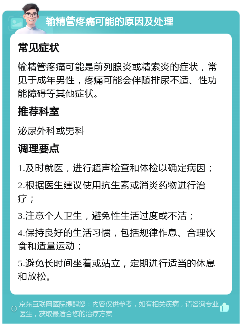 输精管疼痛可能的原因及处理 常见症状 输精管疼痛可能是前列腺炎或精索炎的症状，常见于成年男性，疼痛可能会伴随排尿不适、性功能障碍等其他症状。 推荐科室 泌尿外科或男科 调理要点 1.及时就医，进行超声检查和体检以确定病因； 2.根据医生建议使用抗生素或消炎药物进行治疗； 3.注意个人卫生，避免性生活过度或不洁； 4.保持良好的生活习惯，包括规律作息、合理饮食和适量运动； 5.避免长时间坐着或站立，定期进行适当的休息和放松。