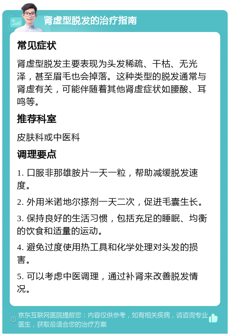 肾虚型脱发的治疗指南 常见症状 肾虚型脱发主要表现为头发稀疏、干枯、无光泽，甚至眉毛也会掉落。这种类型的脱发通常与肾虚有关，可能伴随着其他肾虚症状如腰酸、耳鸣等。 推荐科室 皮肤科或中医科 调理要点 1. 口服非那雄胺片一天一粒，帮助减缓脱发速度。 2. 外用米诺地尔搽剂一天二次，促进毛囊生长。 3. 保持良好的生活习惯，包括充足的睡眠、均衡的饮食和适量的运动。 4. 避免过度使用热工具和化学处理对头发的损害。 5. 可以考虑中医调理，通过补肾来改善脱发情况。