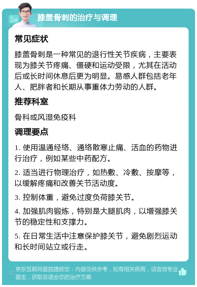 膝盖骨刺的治疗与调理 常见症状 膝盖骨刺是一种常见的退行性关节疾病，主要表现为膝关节疼痛、僵硬和运动受限，尤其在活动后或长时间休息后更为明显。易感人群包括老年人、肥胖者和长期从事重体力劳动的人群。 推荐科室 骨科或风湿免疫科 调理要点 1. 使用温通经络、通络散寒止痛、活血的药物进行治疗，例如某些中药配方。 2. 适当进行物理治疗，如热敷、冷敷、按摩等，以缓解疼痛和改善关节活动度。 3. 控制体重，避免过度负荷膝关节。 4. 加强肌肉锻炼，特别是大腿肌肉，以增强膝关节的稳定性和支撑力。 5. 在日常生活中注意保护膝关节，避免剧烈运动和长时间站立或行走。