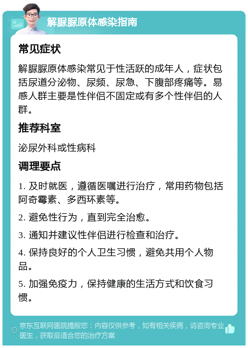 解脲脲原体感染指南 常见症状 解脲脲原体感染常见于性活跃的成年人，症状包括尿道分泌物、尿频、尿急、下腹部疼痛等。易感人群主要是性伴侣不固定或有多个性伴侣的人群。 推荐科室 泌尿外科或性病科 调理要点 1. 及时就医，遵循医嘱进行治疗，常用药物包括阿奇霉素、多西环素等。 2. 避免性行为，直到完全治愈。 3. 通知并建议性伴侣进行检查和治疗。 4. 保持良好的个人卫生习惯，避免共用个人物品。 5. 加强免疫力，保持健康的生活方式和饮食习惯。