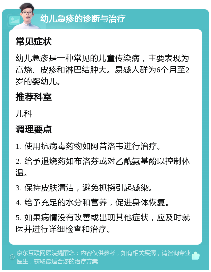 幼儿急疹的诊断与治疗 常见症状 幼儿急疹是一种常见的儿童传染病，主要表现为高烧、皮疹和淋巴结肿大。易感人群为6个月至2岁的婴幼儿。 推荐科室 儿科 调理要点 1. 使用抗病毒药物如阿昔洛韦进行治疗。 2. 给予退烧药如布洛芬或对乙酰氨基酚以控制体温。 3. 保持皮肤清洁，避免抓挠引起感染。 4. 给予充足的水分和营养，促进身体恢复。 5. 如果病情没有改善或出现其他症状，应及时就医并进行详细检查和治疗。