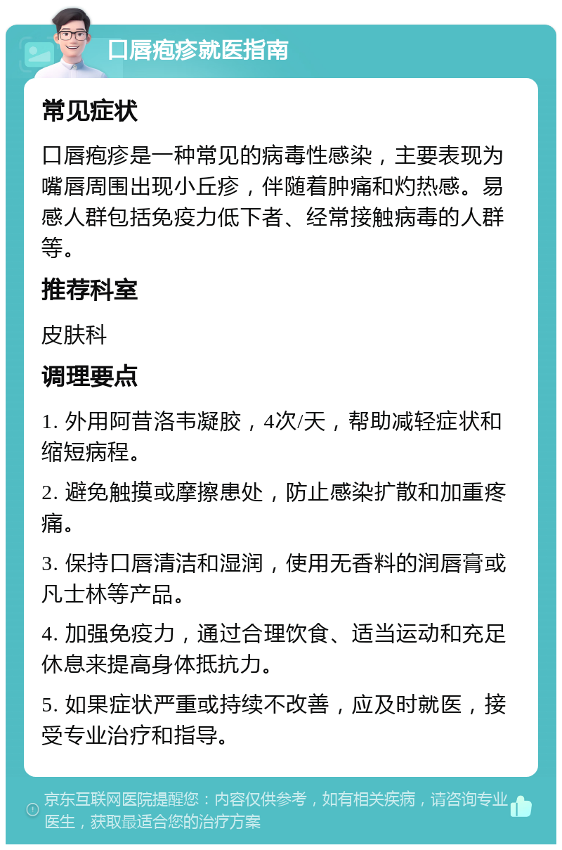 口唇疱疹就医指南 常见症状 口唇疱疹是一种常见的病毒性感染，主要表现为嘴唇周围出现小丘疹，伴随着肿痛和灼热感。易感人群包括免疫力低下者、经常接触病毒的人群等。 推荐科室 皮肤科 调理要点 1. 外用阿昔洛韦凝胶，4次/天，帮助减轻症状和缩短病程。 2. 避免触摸或摩擦患处，防止感染扩散和加重疼痛。 3. 保持口唇清洁和湿润，使用无香料的润唇膏或凡士林等产品。 4. 加强免疫力，通过合理饮食、适当运动和充足休息来提高身体抵抗力。 5. 如果症状严重或持续不改善，应及时就医，接受专业治疗和指导。