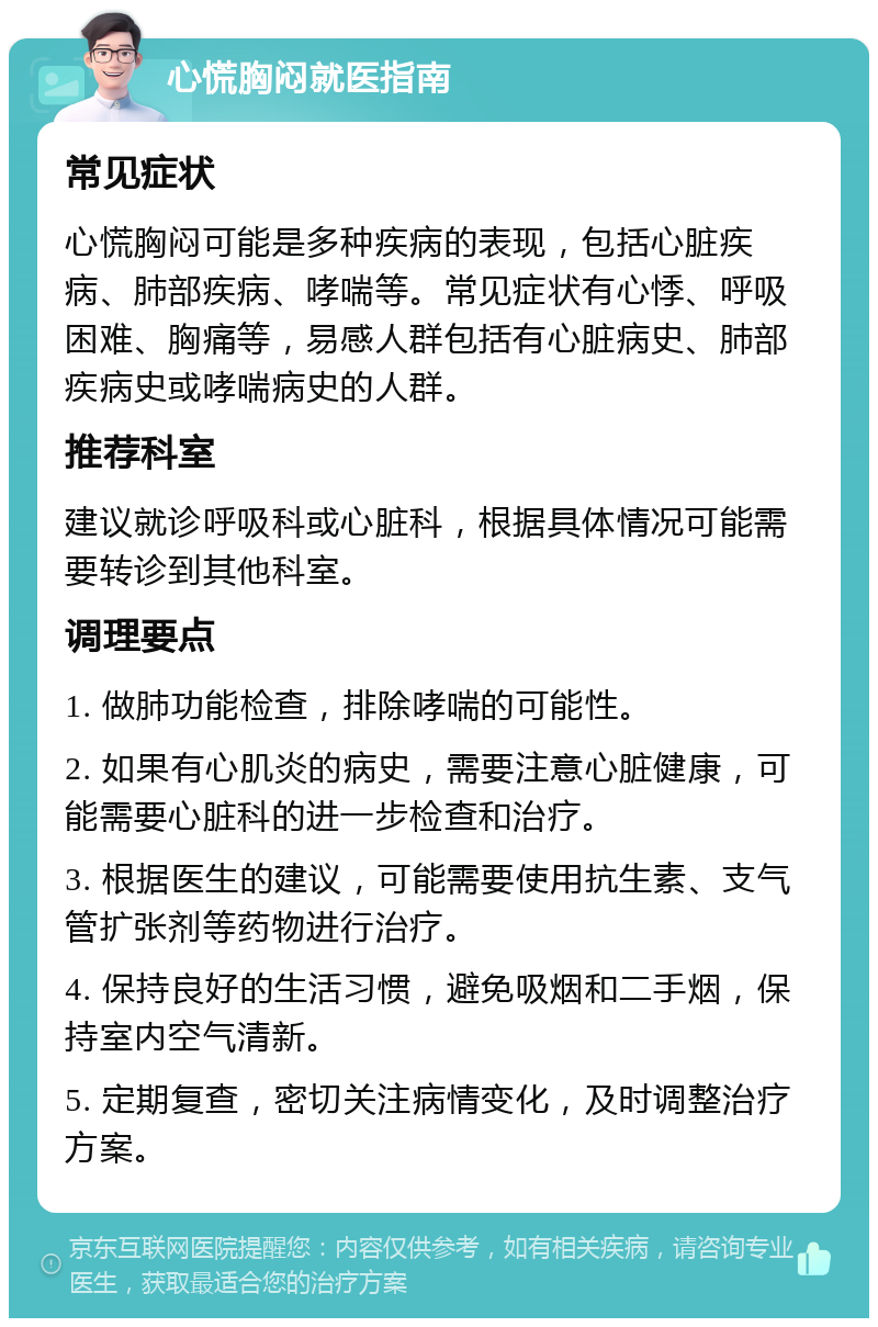 心慌胸闷就医指南 常见症状 心慌胸闷可能是多种疾病的表现，包括心脏疾病、肺部疾病、哮喘等。常见症状有心悸、呼吸困难、胸痛等，易感人群包括有心脏病史、肺部疾病史或哮喘病史的人群。 推荐科室 建议就诊呼吸科或心脏科，根据具体情况可能需要转诊到其他科室。 调理要点 1. 做肺功能检查，排除哮喘的可能性。 2. 如果有心肌炎的病史，需要注意心脏健康，可能需要心脏科的进一步检查和治疗。 3. 根据医生的建议，可能需要使用抗生素、支气管扩张剂等药物进行治疗。 4. 保持良好的生活习惯，避免吸烟和二手烟，保持室内空气清新。 5. 定期复查，密切关注病情变化，及时调整治疗方案。