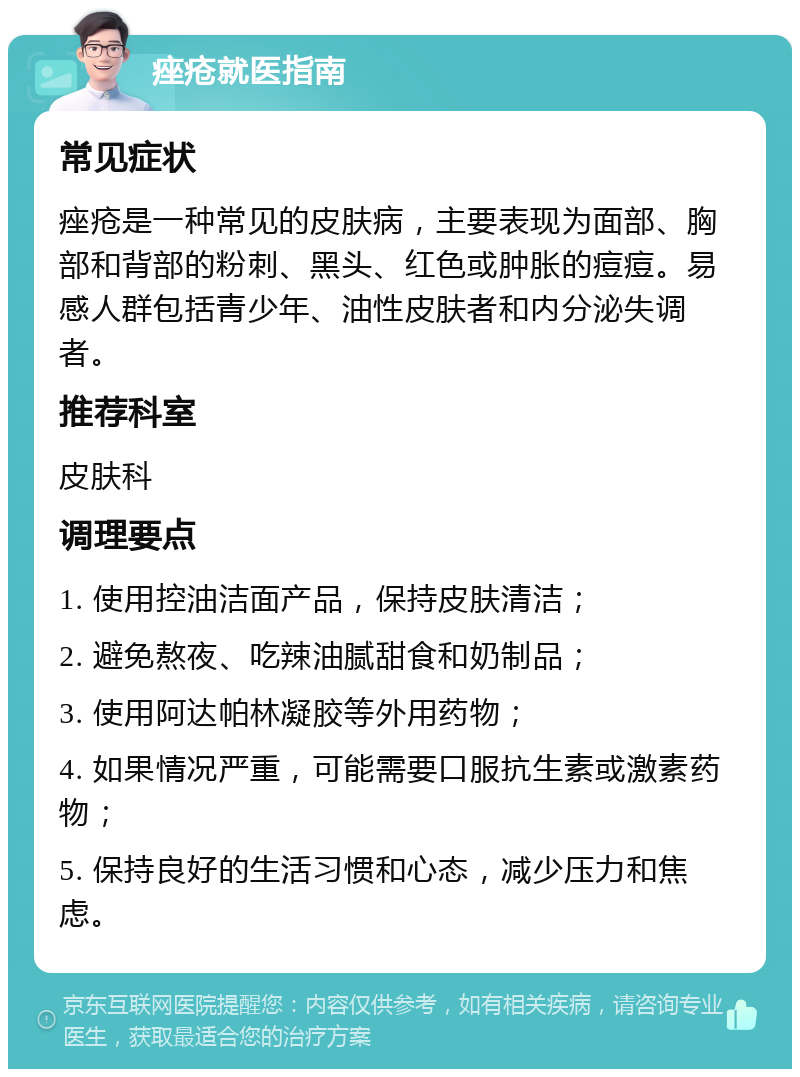 痤疮就医指南 常见症状 痤疮是一种常见的皮肤病，主要表现为面部、胸部和背部的粉刺、黑头、红色或肿胀的痘痘。易感人群包括青少年、油性皮肤者和内分泌失调者。 推荐科室 皮肤科 调理要点 1. 使用控油洁面产品，保持皮肤清洁； 2. 避免熬夜、吃辣油腻甜食和奶制品； 3. 使用阿达帕林凝胶等外用药物； 4. 如果情况严重，可能需要口服抗生素或激素药物； 5. 保持良好的生活习惯和心态，减少压力和焦虑。