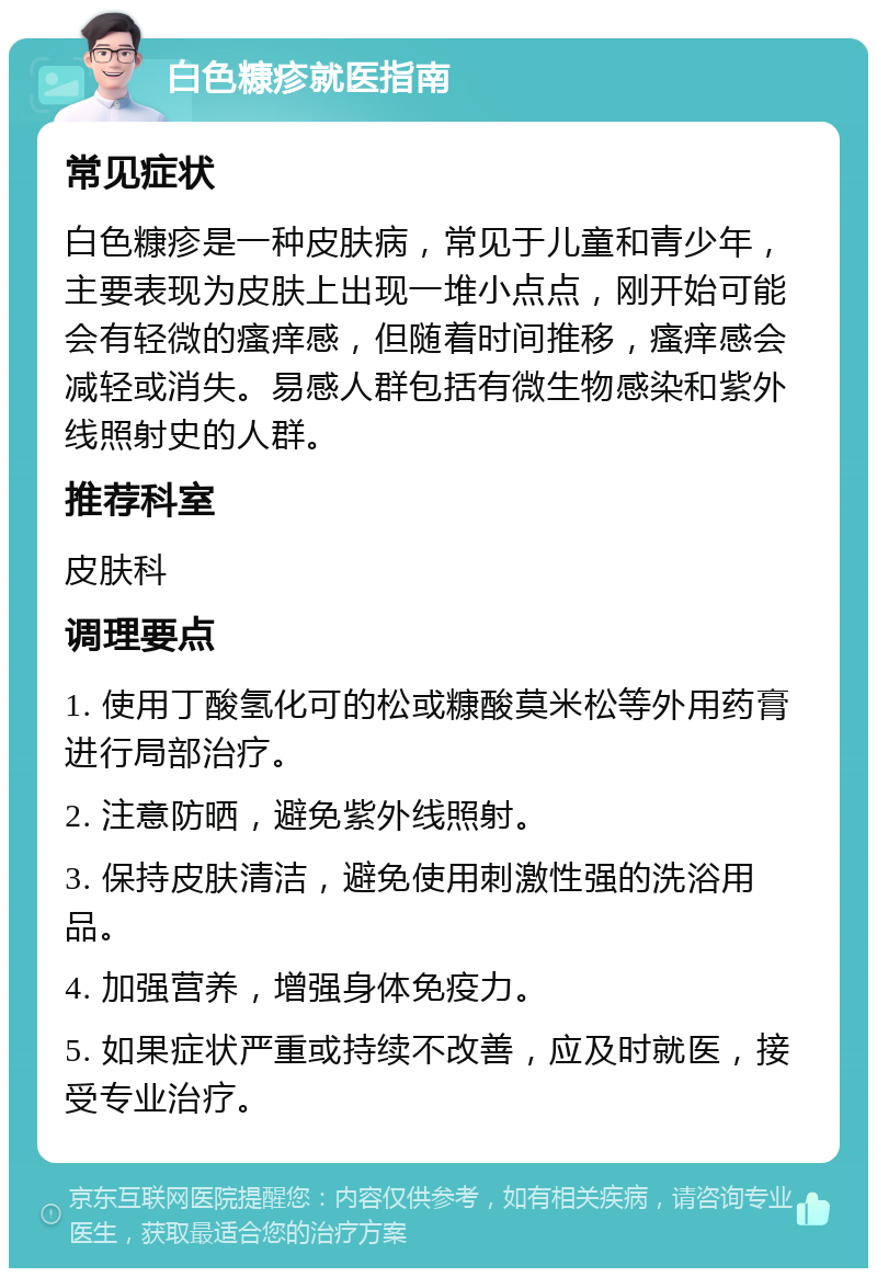 白色糠疹就医指南 常见症状 白色糠疹是一种皮肤病，常见于儿童和青少年，主要表现为皮肤上出现一堆小点点，刚开始可能会有轻微的瘙痒感，但随着时间推移，瘙痒感会减轻或消失。易感人群包括有微生物感染和紫外线照射史的人群。 推荐科室 皮肤科 调理要点 1. 使用丁酸氢化可的松或糠酸莫米松等外用药膏进行局部治疗。 2. 注意防晒，避免紫外线照射。 3. 保持皮肤清洁，避免使用刺激性强的洗浴用品。 4. 加强营养，增强身体免疫力。 5. 如果症状严重或持续不改善，应及时就医，接受专业治疗。