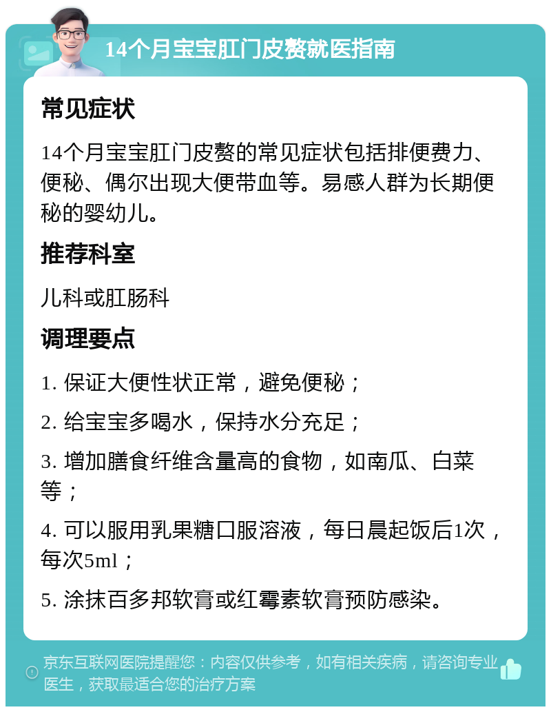 14个月宝宝肛门皮赘就医指南 常见症状 14个月宝宝肛门皮赘的常见症状包括排便费力、便秘、偶尔出现大便带血等。易感人群为长期便秘的婴幼儿。 推荐科室 儿科或肛肠科 调理要点 1. 保证大便性状正常，避免便秘； 2. 给宝宝多喝水，保持水分充足； 3. 增加膳食纤维含量高的食物，如南瓜、白菜等； 4. 可以服用乳果糖口服溶液，每日晨起饭后1次，每次5ml； 5. 涂抹百多邦软膏或红霉素软膏预防感染。