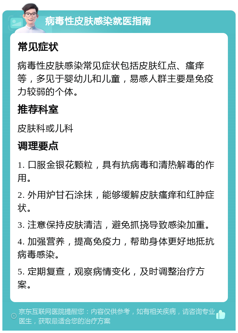 病毒性皮肤感染就医指南 常见症状 病毒性皮肤感染常见症状包括皮肤红点、瘙痒等，多见于婴幼儿和儿童，易感人群主要是免疫力较弱的个体。 推荐科室 皮肤科或儿科 调理要点 1. 口服金银花颗粒，具有抗病毒和清热解毒的作用。 2. 外用炉甘石涂抹，能够缓解皮肤瘙痒和红肿症状。 3. 注意保持皮肤清洁，避免抓挠导致感染加重。 4. 加强营养，提高免疫力，帮助身体更好地抵抗病毒感染。 5. 定期复查，观察病情变化，及时调整治疗方案。