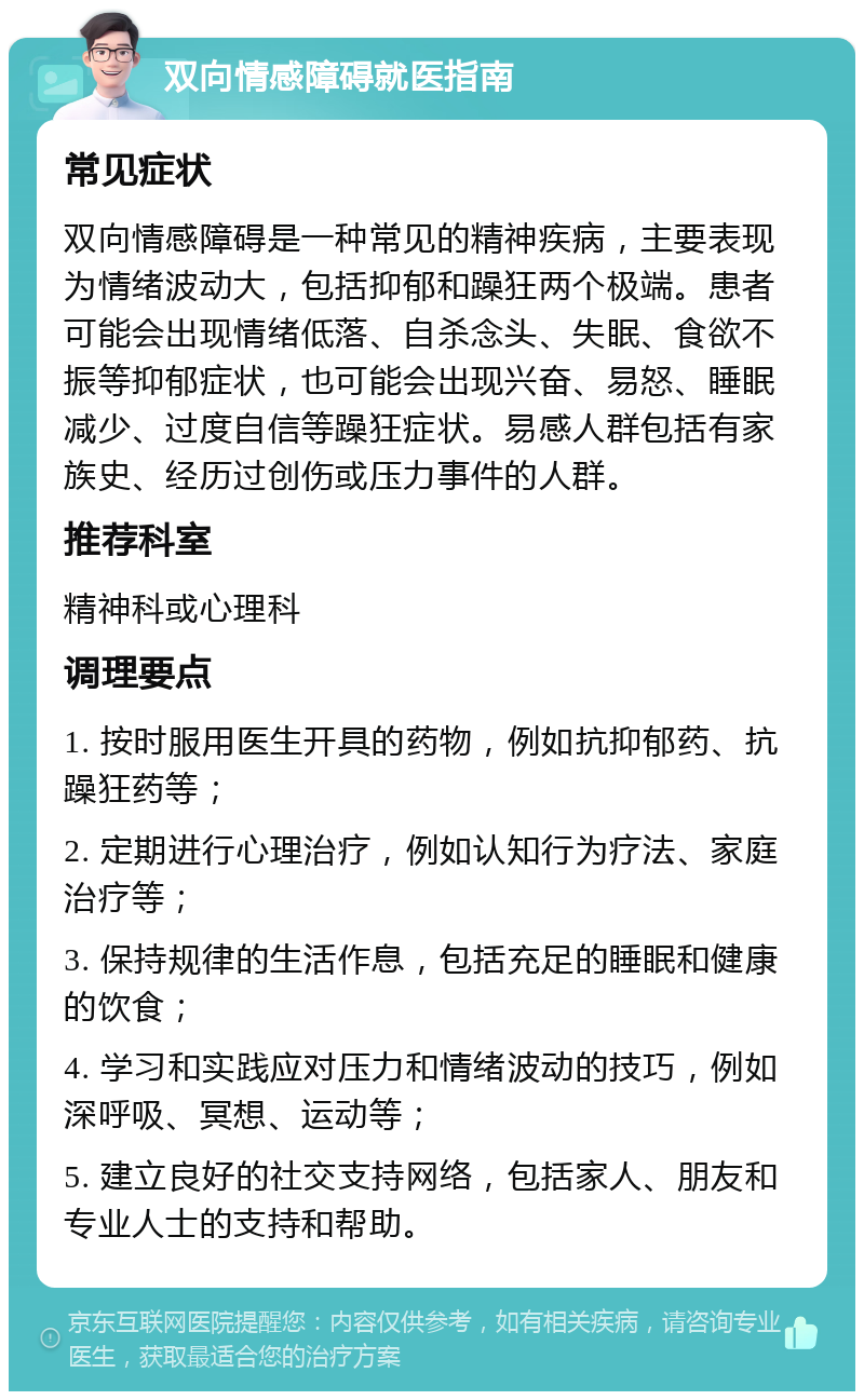 双向情感障碍就医指南 常见症状 双向情感障碍是一种常见的精神疾病，主要表现为情绪波动大，包括抑郁和躁狂两个极端。患者可能会出现情绪低落、自杀念头、失眠、食欲不振等抑郁症状，也可能会出现兴奋、易怒、睡眠减少、过度自信等躁狂症状。易感人群包括有家族史、经历过创伤或压力事件的人群。 推荐科室 精神科或心理科 调理要点 1. 按时服用医生开具的药物，例如抗抑郁药、抗躁狂药等； 2. 定期进行心理治疗，例如认知行为疗法、家庭治疗等； 3. 保持规律的生活作息，包括充足的睡眠和健康的饮食； 4. 学习和实践应对压力和情绪波动的技巧，例如深呼吸、冥想、运动等； 5. 建立良好的社交支持网络，包括家人、朋友和专业人士的支持和帮助。