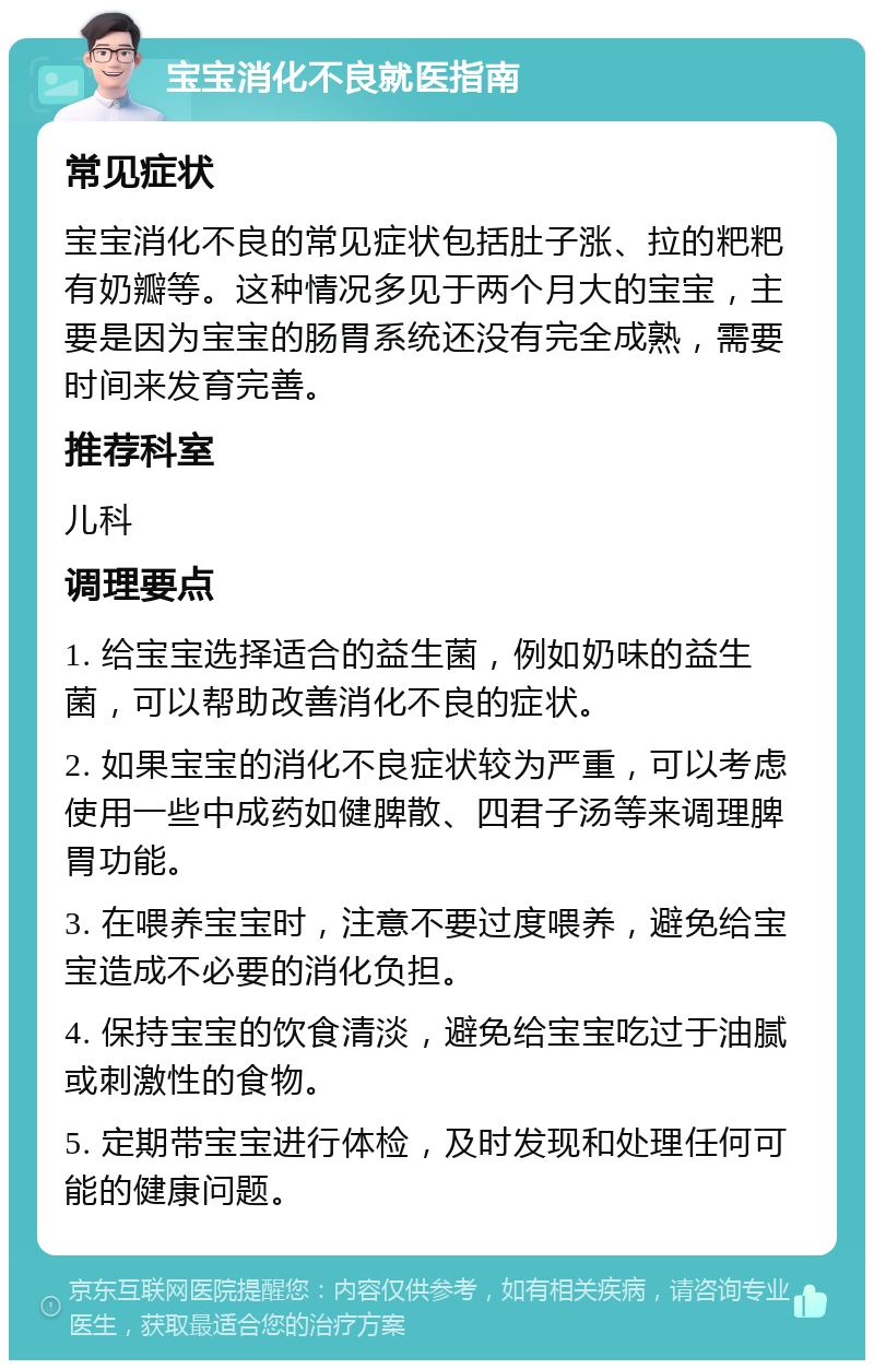 宝宝消化不良就医指南 常见症状 宝宝消化不良的常见症状包括肚子涨、拉的粑粑有奶瓣等。这种情况多见于两个月大的宝宝，主要是因为宝宝的肠胃系统还没有完全成熟，需要时间来发育完善。 推荐科室 儿科 调理要点 1. 给宝宝选择适合的益生菌，例如奶味的益生菌，可以帮助改善消化不良的症状。 2. 如果宝宝的消化不良症状较为严重，可以考虑使用一些中成药如健脾散、四君子汤等来调理脾胃功能。 3. 在喂养宝宝时，注意不要过度喂养，避免给宝宝造成不必要的消化负担。 4. 保持宝宝的饮食清淡，避免给宝宝吃过于油腻或刺激性的食物。 5. 定期带宝宝进行体检，及时发现和处理任何可能的健康问题。