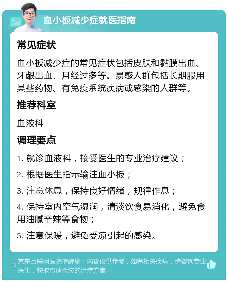 血小板减少症就医指南 常见症状 血小板减少症的常见症状包括皮肤和黏膜出血、牙龈出血、月经过多等。易感人群包括长期服用某些药物、有免疫系统疾病或感染的人群等。 推荐科室 血液科 调理要点 1. 就诊血液科，接受医生的专业治疗建议； 2. 根据医生指示输注血小板； 3. 注意休息，保持良好情绪，规律作息； 4. 保持室内空气湿润，清淡饮食易消化，避免食用油腻辛辣等食物； 5. 注意保暖，避免受凉引起的感染。