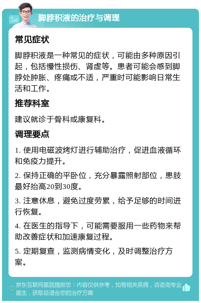 脚脖积液的治疗与调理 常见症状 脚脖积液是一种常见的症状，可能由多种原因引起，包括慢性损伤、肾虚等。患者可能会感到脚脖处肿胀、疼痛或不适，严重时可能影响日常生活和工作。 推荐科室 建议就诊于骨科或康复科。 调理要点 1. 使用电磁波烤灯进行辅助治疗，促进血液循环和免疫力提升。 2. 保持正确的平卧位，充分暴露照射部位，患肢最好抬高20到30度。 3. 注意休息，避免过度劳累，给予足够的时间进行恢复。 4. 在医生的指导下，可能需要服用一些药物来帮助改善症状和加速康复过程。 5. 定期复查，监测病情变化，及时调整治疗方案。