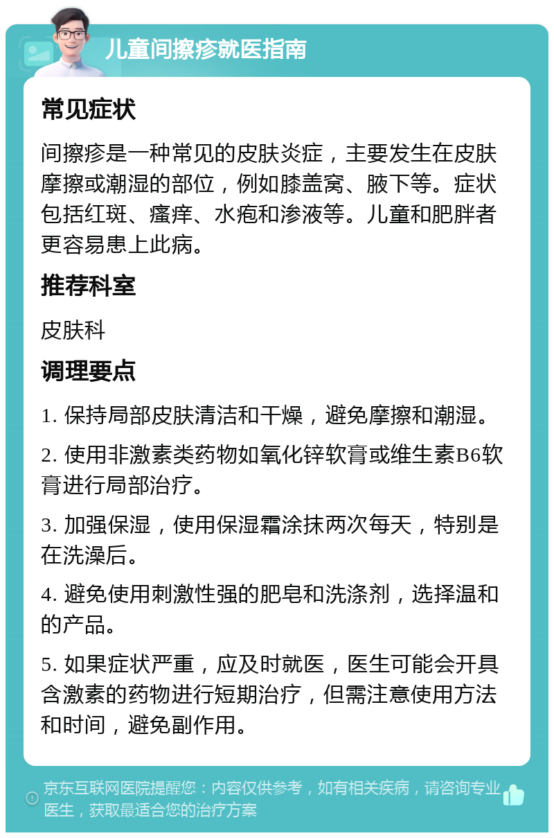 儿童间擦疹就医指南 常见症状 间擦疹是一种常见的皮肤炎症，主要发生在皮肤摩擦或潮湿的部位，例如膝盖窝、腋下等。症状包括红斑、瘙痒、水疱和渗液等。儿童和肥胖者更容易患上此病。 推荐科室 皮肤科 调理要点 1. 保持局部皮肤清洁和干燥，避免摩擦和潮湿。 2. 使用非激素类药物如氧化锌软膏或维生素B6软膏进行局部治疗。 3. 加强保湿，使用保湿霜涂抹两次每天，特别是在洗澡后。 4. 避免使用刺激性强的肥皂和洗涤剂，选择温和的产品。 5. 如果症状严重，应及时就医，医生可能会开具含激素的药物进行短期治疗，但需注意使用方法和时间，避免副作用。