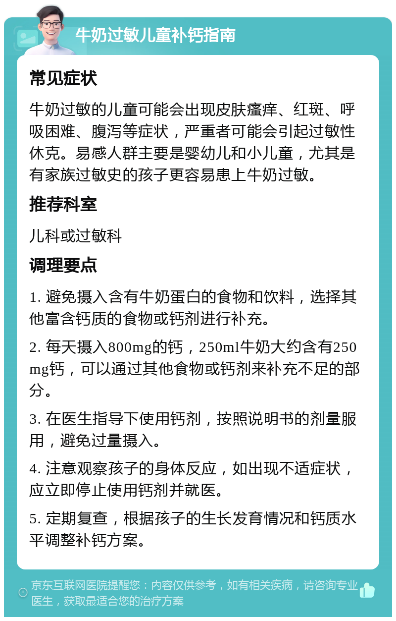 牛奶过敏儿童补钙指南 常见症状 牛奶过敏的儿童可能会出现皮肤瘙痒、红斑、呼吸困难、腹泻等症状，严重者可能会引起过敏性休克。易感人群主要是婴幼儿和小儿童，尤其是有家族过敏史的孩子更容易患上牛奶过敏。 推荐科室 儿科或过敏科 调理要点 1. 避免摄入含有牛奶蛋白的食物和饮料，选择其他富含钙质的食物或钙剂进行补充。 2. 每天摄入800mg的钙，250ml牛奶大约含有250mg钙，可以通过其他食物或钙剂来补充不足的部分。 3. 在医生指导下使用钙剂，按照说明书的剂量服用，避免过量摄入。 4. 注意观察孩子的身体反应，如出现不适症状，应立即停止使用钙剂并就医。 5. 定期复查，根据孩子的生长发育情况和钙质水平调整补钙方案。