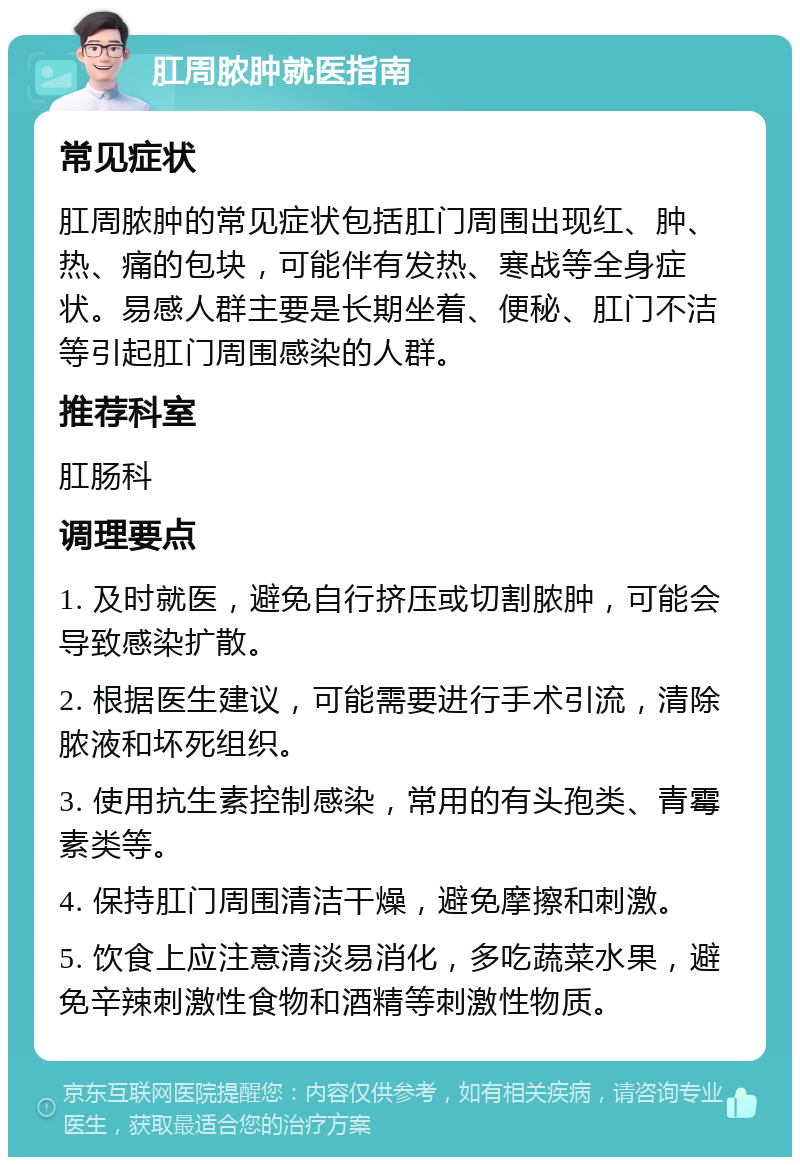 肛周脓肿就医指南 常见症状 肛周脓肿的常见症状包括肛门周围出现红、肿、热、痛的包块，可能伴有发热、寒战等全身症状。易感人群主要是长期坐着、便秘、肛门不洁等引起肛门周围感染的人群。 推荐科室 肛肠科 调理要点 1. 及时就医，避免自行挤压或切割脓肿，可能会导致感染扩散。 2. 根据医生建议，可能需要进行手术引流，清除脓液和坏死组织。 3. 使用抗生素控制感染，常用的有头孢类、青霉素类等。 4. 保持肛门周围清洁干燥，避免摩擦和刺激。 5. 饮食上应注意清淡易消化，多吃蔬菜水果，避免辛辣刺激性食物和酒精等刺激性物质。