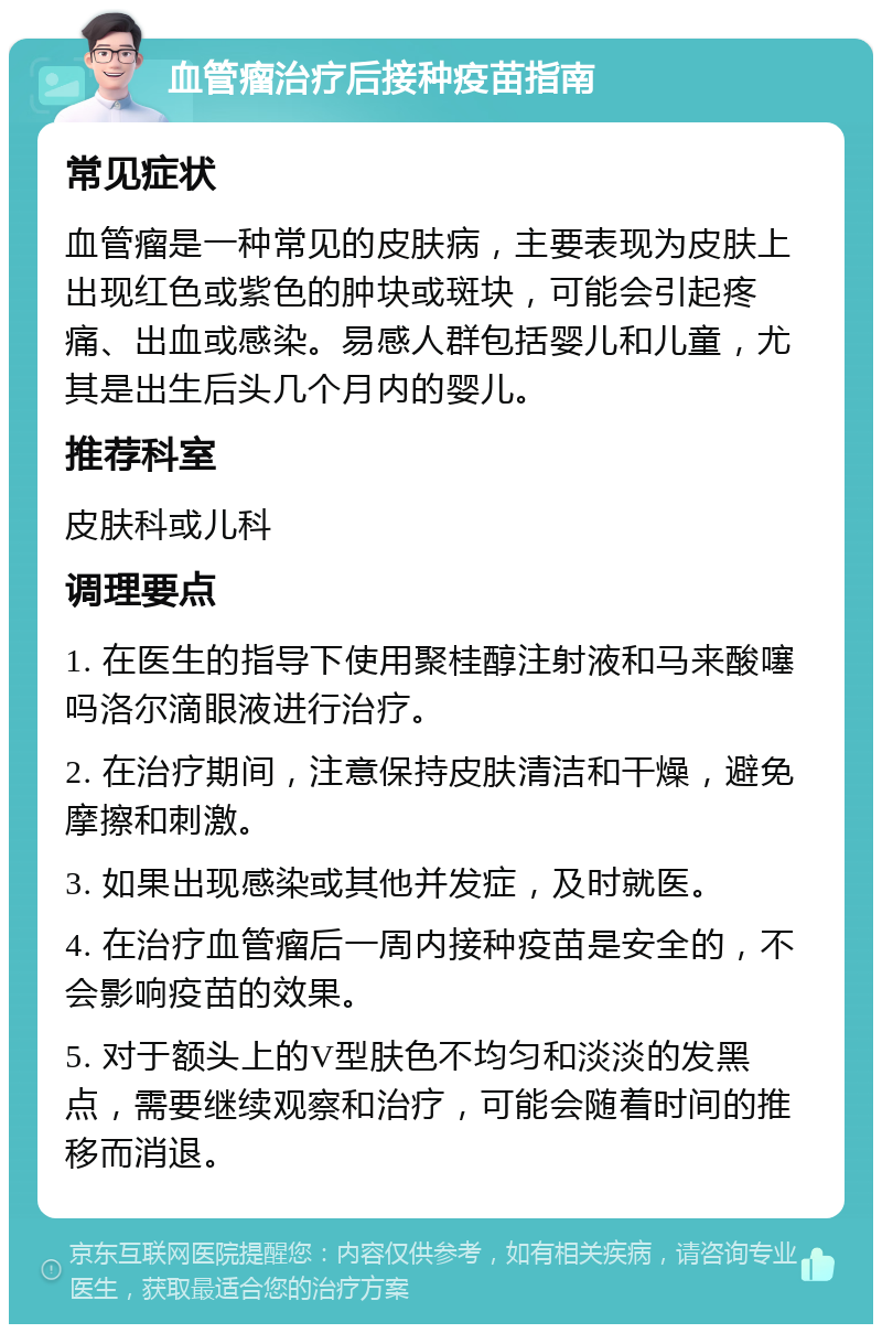 血管瘤治疗后接种疫苗指南 常见症状 血管瘤是一种常见的皮肤病，主要表现为皮肤上出现红色或紫色的肿块或斑块，可能会引起疼痛、出血或感染。易感人群包括婴儿和儿童，尤其是出生后头几个月内的婴儿。 推荐科室 皮肤科或儿科 调理要点 1. 在医生的指导下使用聚桂醇注射液和马来酸噻吗洛尔滴眼液进行治疗。 2. 在治疗期间，注意保持皮肤清洁和干燥，避免摩擦和刺激。 3. 如果出现感染或其他并发症，及时就医。 4. 在治疗血管瘤后一周内接种疫苗是安全的，不会影响疫苗的效果。 5. 对于额头上的V型肤色不均匀和淡淡的发黑点，需要继续观察和治疗，可能会随着时间的推移而消退。