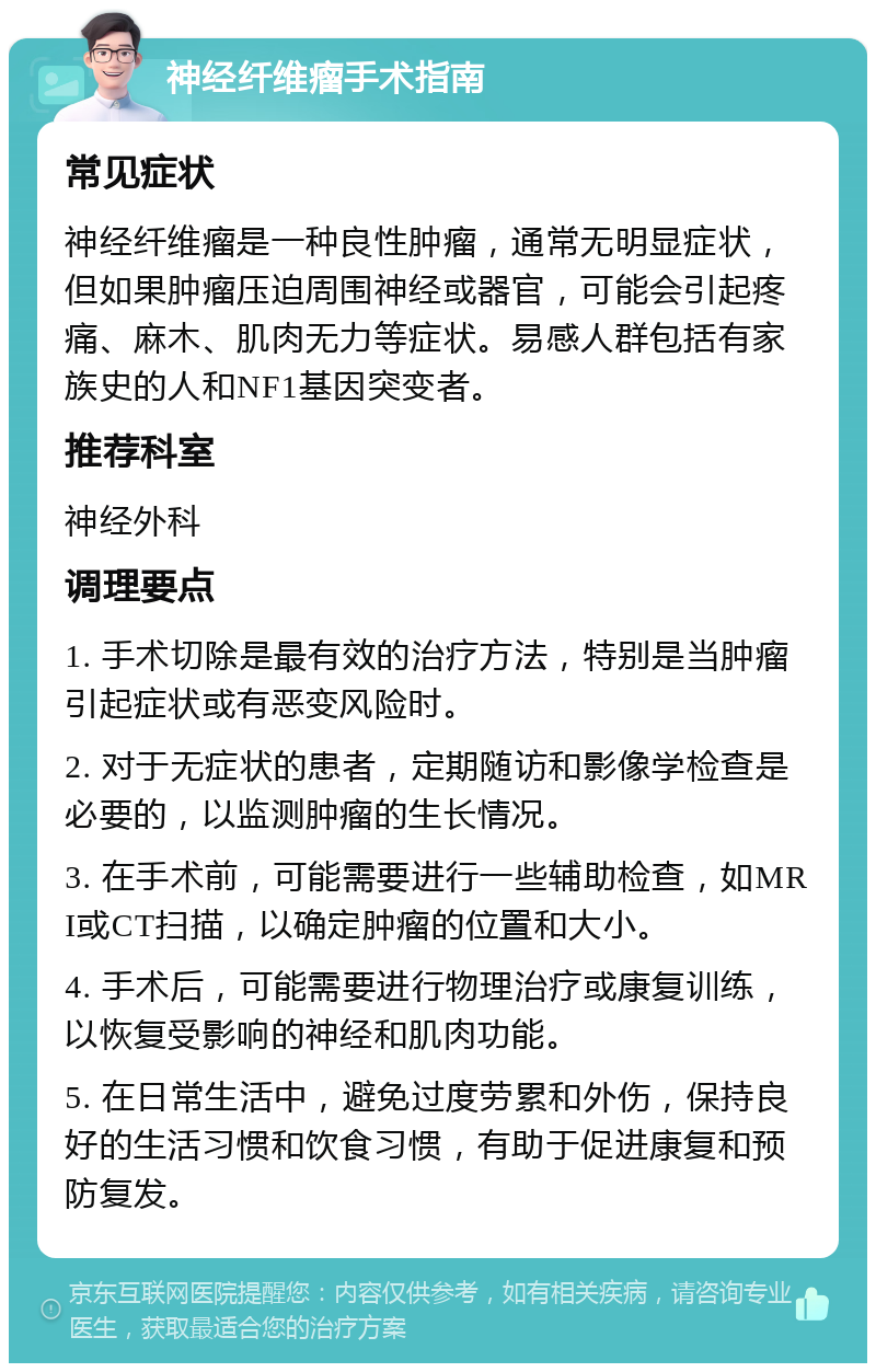 神经纤维瘤手术指南 常见症状 神经纤维瘤是一种良性肿瘤，通常无明显症状，但如果肿瘤压迫周围神经或器官，可能会引起疼痛、麻木、肌肉无力等症状。易感人群包括有家族史的人和NF1基因突变者。 推荐科室 神经外科 调理要点 1. 手术切除是最有效的治疗方法，特别是当肿瘤引起症状或有恶变风险时。 2. 对于无症状的患者，定期随访和影像学检查是必要的，以监测肿瘤的生长情况。 3. 在手术前，可能需要进行一些辅助检查，如MRI或CT扫描，以确定肿瘤的位置和大小。 4. 手术后，可能需要进行物理治疗或康复训练，以恢复受影响的神经和肌肉功能。 5. 在日常生活中，避免过度劳累和外伤，保持良好的生活习惯和饮食习惯，有助于促进康复和预防复发。