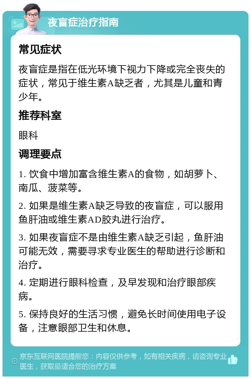 夜盲症治疗指南 常见症状 夜盲症是指在低光环境下视力下降或完全丧失的症状，常见于维生素A缺乏者，尤其是儿童和青少年。 推荐科室 眼科 调理要点 1. 饮食中增加富含维生素A的食物，如胡萝卜、南瓜、菠菜等。 2. 如果是维生素A缺乏导致的夜盲症，可以服用鱼肝油或维生素AD胶丸进行治疗。 3. 如果夜盲症不是由维生素A缺乏引起，鱼肝油可能无效，需要寻求专业医生的帮助进行诊断和治疗。 4. 定期进行眼科检查，及早发现和治疗眼部疾病。 5. 保持良好的生活习惯，避免长时间使用电子设备，注意眼部卫生和休息。