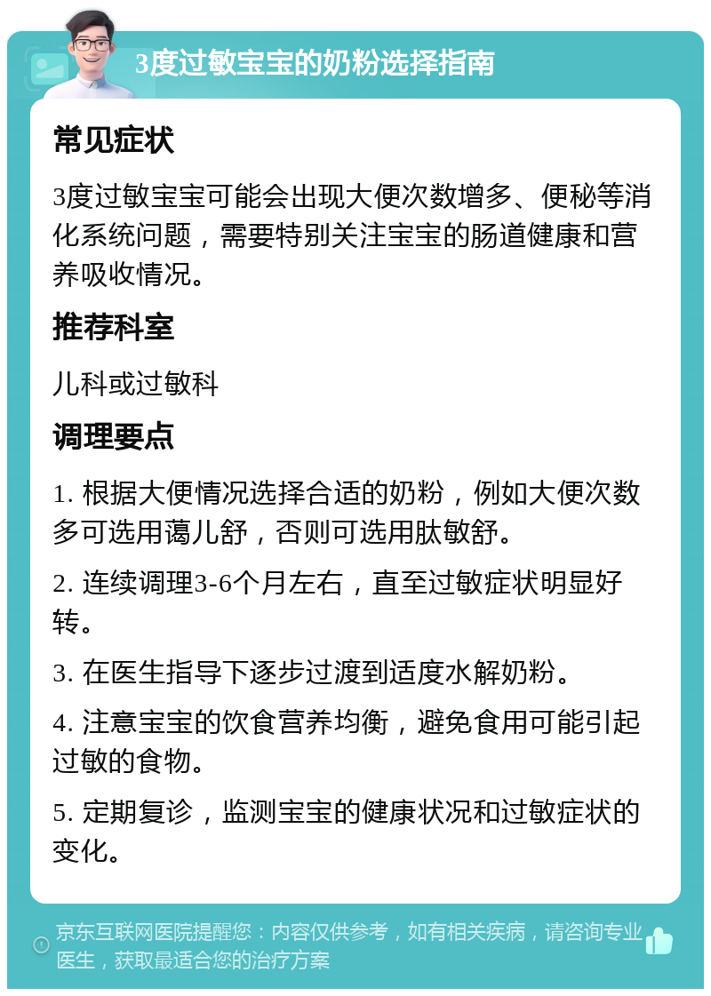 3度过敏宝宝的奶粉选择指南 常见症状 3度过敏宝宝可能会出现大便次数增多、便秘等消化系统问题，需要特别关注宝宝的肠道健康和营养吸收情况。 推荐科室 儿科或过敏科 调理要点 1. 根据大便情况选择合适的奶粉，例如大便次数多可选用蔼儿舒，否则可选用肽敏舒。 2. 连续调理3-6个月左右，直至过敏症状明显好转。 3. 在医生指导下逐步过渡到适度水解奶粉。 4. 注意宝宝的饮食营养均衡，避免食用可能引起过敏的食物。 5. 定期复诊，监测宝宝的健康状况和过敏症状的变化。