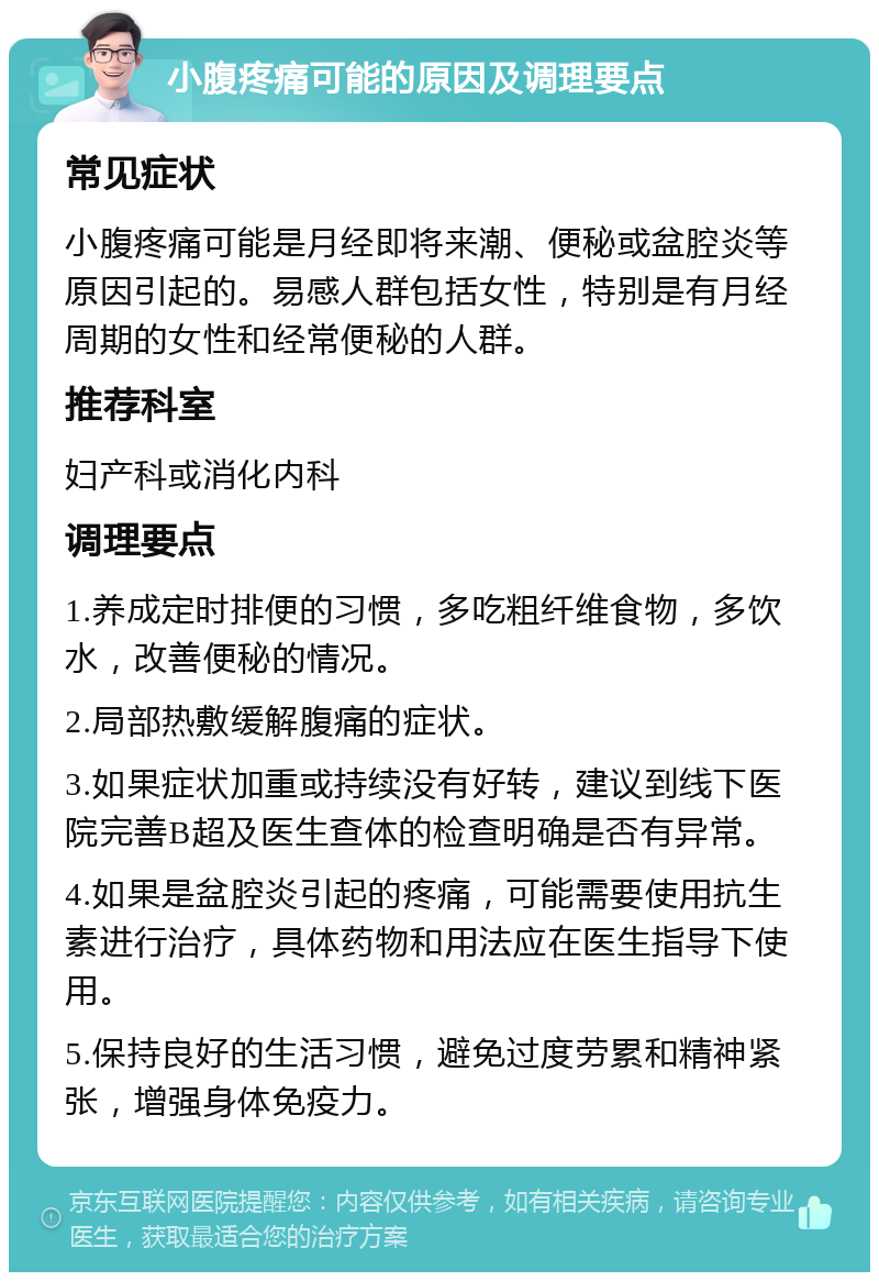 小腹疼痛可能的原因及调理要点 常见症状 小腹疼痛可能是月经即将来潮、便秘或盆腔炎等原因引起的。易感人群包括女性，特别是有月经周期的女性和经常便秘的人群。 推荐科室 妇产科或消化内科 调理要点 1.养成定时排便的习惯，多吃粗纤维食物，多饮水，改善便秘的情况。 2.局部热敷缓解腹痛的症状。 3.如果症状加重或持续没有好转，建议到线下医院完善B超及医生查体的检查明确是否有异常。 4.如果是盆腔炎引起的疼痛，可能需要使用抗生素进行治疗，具体药物和用法应在医生指导下使用。 5.保持良好的生活习惯，避免过度劳累和精神紧张，增强身体免疫力。