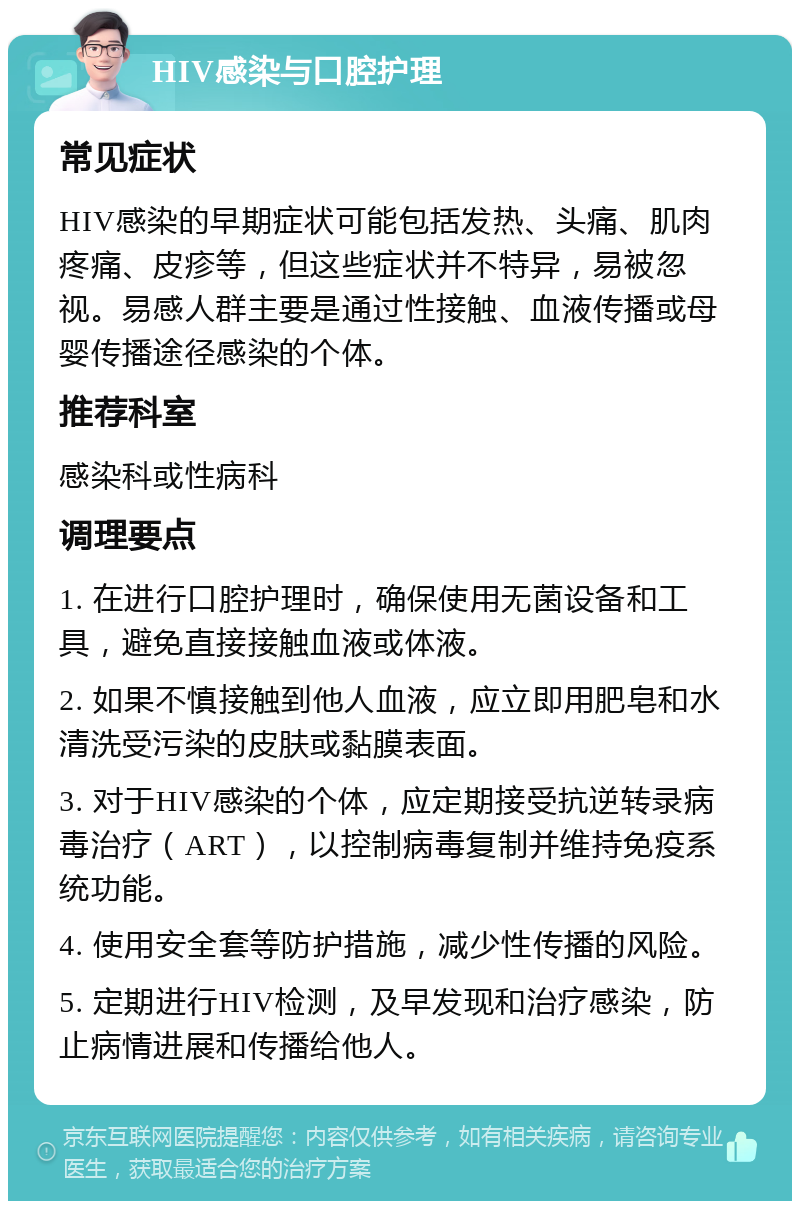 HIV感染与口腔护理 常见症状 HIV感染的早期症状可能包括发热、头痛、肌肉疼痛、皮疹等，但这些症状并不特异，易被忽视。易感人群主要是通过性接触、血液传播或母婴传播途径感染的个体。 推荐科室 感染科或性病科 调理要点 1. 在进行口腔护理时，确保使用无菌设备和工具，避免直接接触血液或体液。 2. 如果不慎接触到他人血液，应立即用肥皂和水清洗受污染的皮肤或黏膜表面。 3. 对于HIV感染的个体，应定期接受抗逆转录病毒治疗（ART），以控制病毒复制并维持免疫系统功能。 4. 使用安全套等防护措施，减少性传播的风险。 5. 定期进行HIV检测，及早发现和治疗感染，防止病情进展和传播给他人。