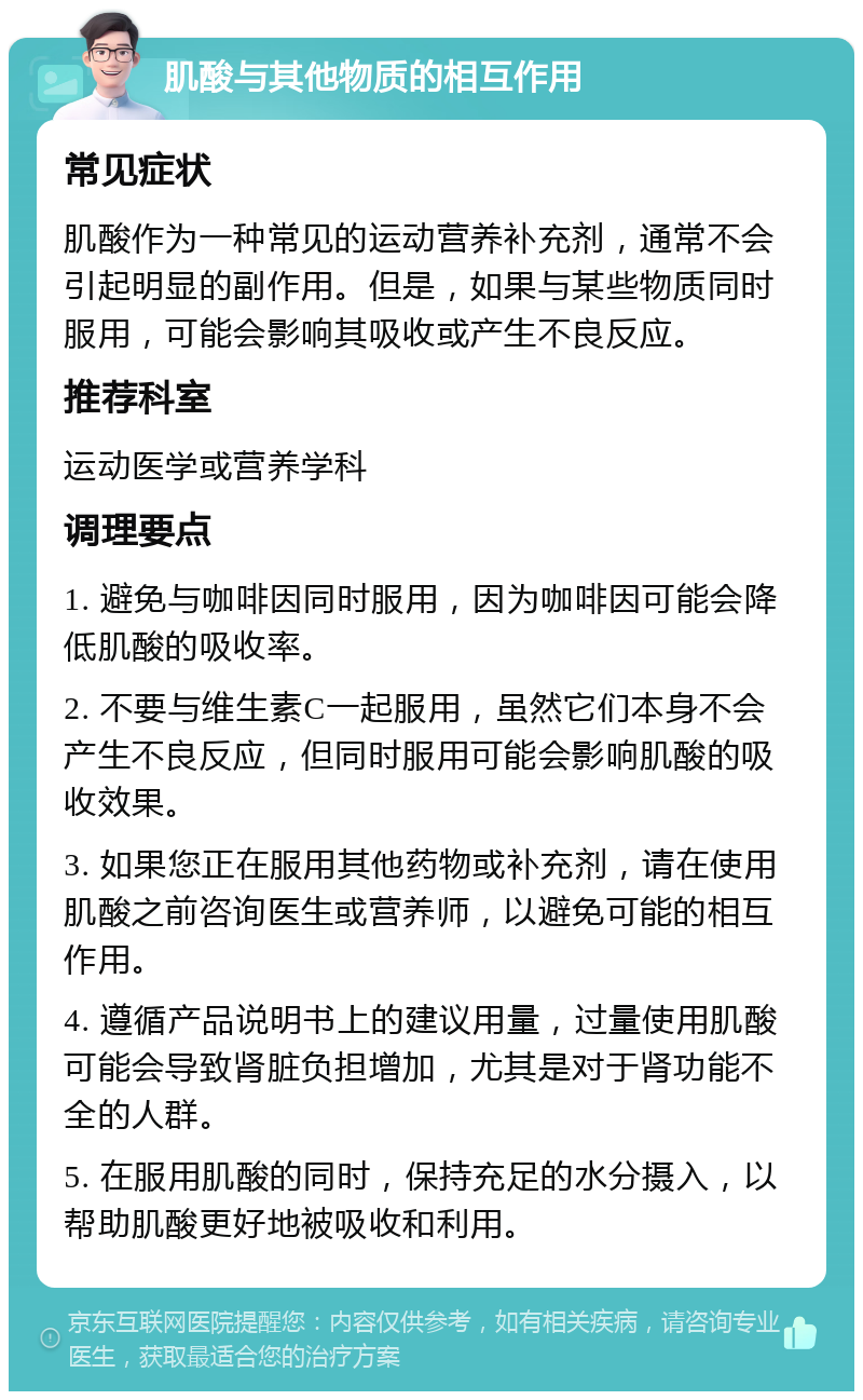 肌酸与其他物质的相互作用 常见症状 肌酸作为一种常见的运动营养补充剂，通常不会引起明显的副作用。但是，如果与某些物质同时服用，可能会影响其吸收或产生不良反应。 推荐科室 运动医学或营养学科 调理要点 1. 避免与咖啡因同时服用，因为咖啡因可能会降低肌酸的吸收率。 2. 不要与维生素C一起服用，虽然它们本身不会产生不良反应，但同时服用可能会影响肌酸的吸收效果。 3. 如果您正在服用其他药物或补充剂，请在使用肌酸之前咨询医生或营养师，以避免可能的相互作用。 4. 遵循产品说明书上的建议用量，过量使用肌酸可能会导致肾脏负担增加，尤其是对于肾功能不全的人群。 5. 在服用肌酸的同时，保持充足的水分摄入，以帮助肌酸更好地被吸收和利用。