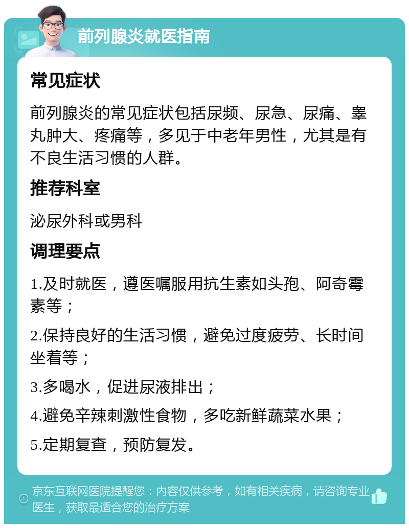 前列腺炎就医指南 常见症状 前列腺炎的常见症状包括尿频、尿急、尿痛、睾丸肿大、疼痛等，多见于中老年男性，尤其是有不良生活习惯的人群。 推荐科室 泌尿外科或男科 调理要点 1.及时就医，遵医嘱服用抗生素如头孢、阿奇霉素等； 2.保持良好的生活习惯，避免过度疲劳、长时间坐着等； 3.多喝水，促进尿液排出； 4.避免辛辣刺激性食物，多吃新鲜蔬菜水果； 5.定期复查，预防复发。