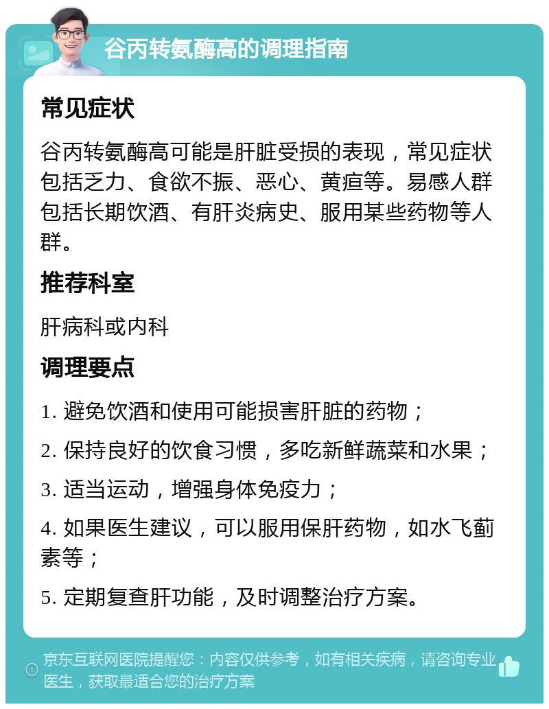 谷丙转氨酶高的调理指南 常见症状 谷丙转氨酶高可能是肝脏受损的表现，常见症状包括乏力、食欲不振、恶心、黄疸等。易感人群包括长期饮酒、有肝炎病史、服用某些药物等人群。 推荐科室 肝病科或内科 调理要点 1. 避免饮酒和使用可能损害肝脏的药物； 2. 保持良好的饮食习惯，多吃新鲜蔬菜和水果； 3. 适当运动，增强身体免疫力； 4. 如果医生建议，可以服用保肝药物，如水飞蓟素等； 5. 定期复查肝功能，及时调整治疗方案。