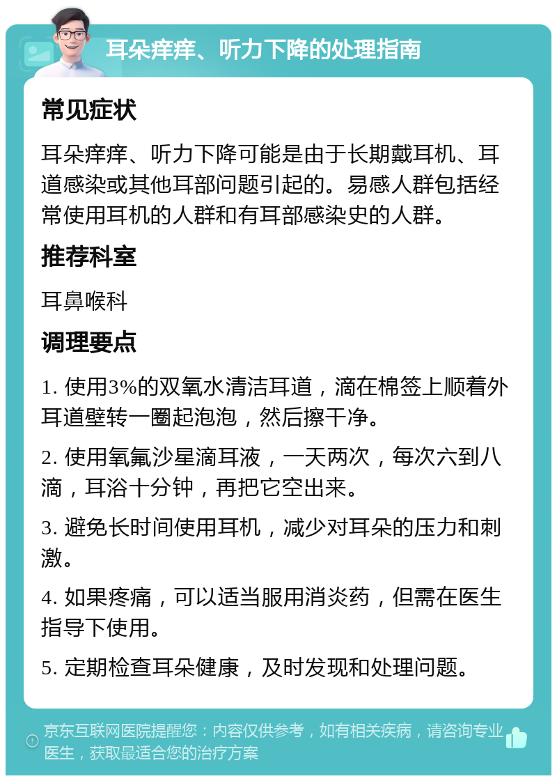 耳朵痒痒、听力下降的处理指南 常见症状 耳朵痒痒、听力下降可能是由于长期戴耳机、耳道感染或其他耳部问题引起的。易感人群包括经常使用耳机的人群和有耳部感染史的人群。 推荐科室 耳鼻喉科 调理要点 1. 使用3%的双氧水清洁耳道，滴在棉签上顺着外耳道壁转一圈起泡泡，然后擦干净。 2. 使用氧氟沙星滴耳液，一天两次，每次六到八滴，耳浴十分钟，再把它空出来。 3. 避免长时间使用耳机，减少对耳朵的压力和刺激。 4. 如果疼痛，可以适当服用消炎药，但需在医生指导下使用。 5. 定期检查耳朵健康，及时发现和处理问题。