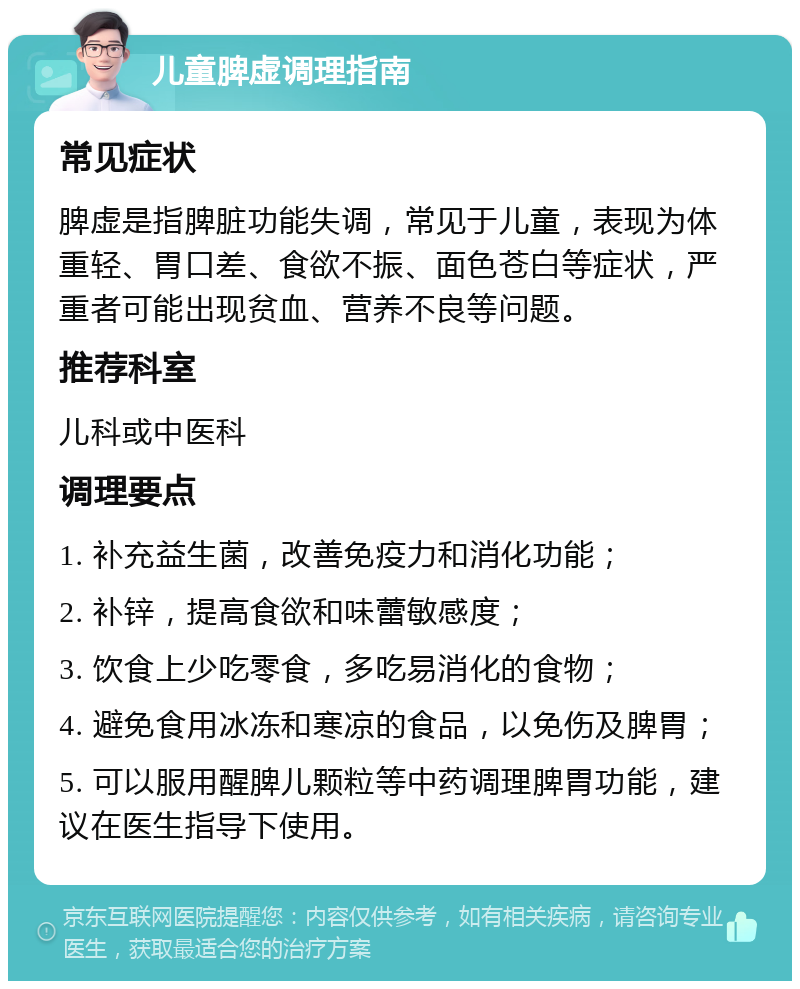 儿童脾虚调理指南 常见症状 脾虚是指脾脏功能失调，常见于儿童，表现为体重轻、胃口差、食欲不振、面色苍白等症状，严重者可能出现贫血、营养不良等问题。 推荐科室 儿科或中医科 调理要点 1. 补充益生菌，改善免疫力和消化功能； 2. 补锌，提高食欲和味蕾敏感度； 3. 饮食上少吃零食，多吃易消化的食物； 4. 避免食用冰冻和寒凉的食品，以免伤及脾胃； 5. 可以服用醒脾儿颗粒等中药调理脾胃功能，建议在医生指导下使用。